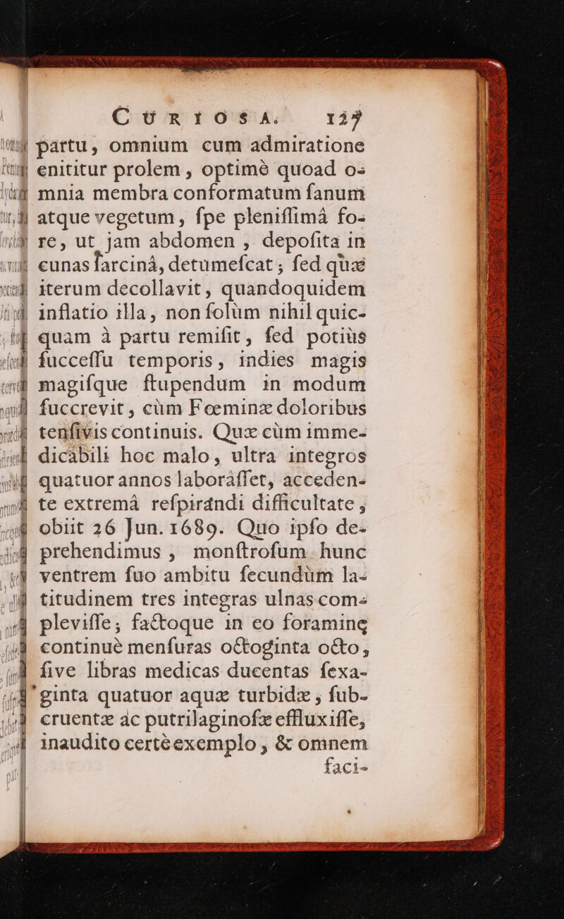 Coen rok 13 Lg | (a HM M vui tui WE e ten ap aii vac id m (4 T MM » enititur prolem , optimé quoad o: mnia membra conformatum fanum atque vegetum , fpe pleniflimá fo- re, ut jam abdomen , depofita in iterum decollavit, quandoquidem inflatio 1lla, non folüm nihil quic- quam à partu remifit, fed potius fucceffu temporis, indies magis magifque ftupendum in modum fuccrevit , cüm Foeminz doloribus tenfivis continuis. Qux cüm imme- dicàbili hoc malo, ultra integros quatuor annos laboràaffet, acceden- te extremá refpirdndi difficultate ; obiit 26 Jun. 1689. Qro ipfo de- prehendimus , monftrofum. hunc ventrem fuo ambitu fecundum la. titudinem tres integras ulnascom- pleviffe; fa&amp;toque 1n eo foraming continue menfuras oCtoginta octo, five libras medicas ducentas fexa- ginta quatuor aquz turbidz , fub- cruentz ac putrilaginofz effluxiffe, inaudito certéexemplo , &amp; omnem | faci-