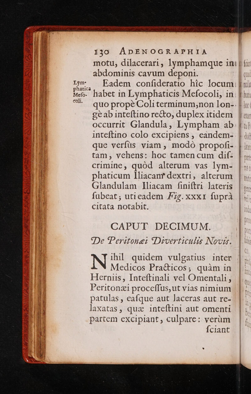 - &amp; EE Y» TUR V » £a A » Vy Nee  M — SAUL AS AERABSEE BAN, NAH Dm RP  130 ÁDENOGRAPHIA motu, dilacerari, lymphamque ini | í; abdominis cavum deponi. n Eadem confideratio hic locum fuii Meo. habet in Lymphaticis Mefocoli, in; [ii ^*^ quopropeéColiterminum;non lon- | i: geab inteftino re&amp;to, duplex itidem | ||oi occurrit Glandula, Lympham ab i) inteftino colo excipiens , eandem- || ài que verfüs viam , modó propofi- | m tam, vehens: hoc tamencum dif- | ;; crimine, quod alterum vas lym- |: phaticum lIliacanr dextri, alterum h Glandulam lliacam finiftri lateris | &amp;. fubeat; utieadem Fzg.xxxri fuprà | y. citata notabit. CAPUT DECIMUM. 9De Peritonei S Diverticulis Novis. | ihil quidem vulgatius inter . Medicos Pra&amp;icos; quàm in Hernus, Inteftinali vel Omentali, Peritonzi proceffus,ut vias nimium patulas , eafque aut laceras aut re- laxatas, quz inteftini aut omenti partem excipiant, culpare: verüm | Íciant