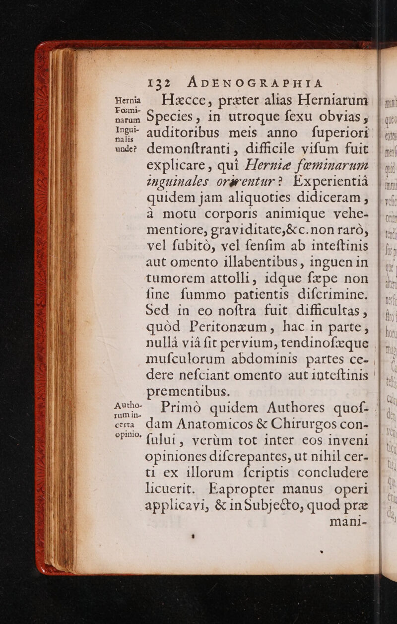 j| h: PP i n vieil ENT APR em xS 132 ÁDENOGRAPHIA Hewa — Hszcce, prater alias Herniarum de Species, in utroque fexu obvias, 9 auditoribus meis anno fuperiori wde? demoníftranti : difficile vifum fuit explicare , qui Zergze feminarum zuguinales orerentur ?. Experientià quidem jam aliquoties didiceram , à motu corporis animique vche- mentiore, graviditate,&amp;c.non raró, vel fubito, vel fenfim ab inteftinis aut omento illabentibus, inguen in tumorem attolli, idque fxpe non fine fummo patientis difcrimine. Sed in eo noftra fuit difficultas, quód Peritonxum, hac in parte, nullà vià fit pervium, tendinofxque muículorum abdominis. partes ce- dere nefciant omento aut 1nteftinis || prementibus. AUx- Primó quidem Authores quof- «m dam Anatomicos &amp; Chirurgos con- ree fului , verüm tot inter eos inveni opiniones difcrepantes, ut nihil cer- ti ex illorum fcriptis concludere licuerit. Eapropter manus operi applicayi, &amp; inSubjecto, quod prz mani-