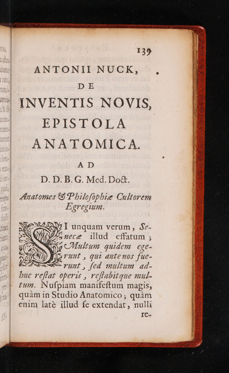 ANTONII NUCK, D E EPISTOLA ANATOMICA. A D D. D. B. G. Med.Do&amp;. Anatomes CS Pbilofophbie Cultorem Egregium. E 7 S P were illud effatum ; Y cCMultum quidem. ege- y zTunt ,qui autemos fue- e. yupb. fed multum. ad- buc reflat operis , reflabitque mul- tum. Nufpiam manifeftum magis; quàm in Studio Ánatomico ; quàm enim laté illud fe extetidat, nulli IC. $&amp; 1 e - M RCGFNSHNECORHOCIIIU LE ME p x Epi : 2 , 2 CN 2 5r EI € ENS