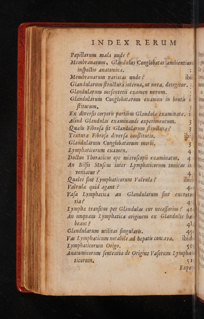 Lus ts A Y ALL Lia. 2D I delwyg RT Meu. A P2 riy H — LUE Uh CNN [ 5 oua ox BONS HA ACTA, e y ELIT SOYXUNTE RON a a———M— — X» NDEX RERUM Papillavum. mala. unde ? Meinbranarim , Glandulas Conglobatas ambienti in[peclio anatomica. , Membranarum vavieias unde ? ibi Giandalartin fivuttura interna, ut nova, deteoitur. Glandularum me[entevi examen movum. Glandularam. Conglobatartam. examen in brutis i ftatum, Ex diver[is corporis partibus Glandula &amp;xaminata, i Aliud. Glandulas examinandi experimentum, S Qualis Fibrofa fit :Glandularum fivuciuva ? 3 Téxtura rofe diver(a con[litutio 1b! Glandularum Conglobatarum morbi, 3 Lympbaticorutm examen. 4 Dudus Yboracicus ope. smcrofcopit examinatus, 4 An Bilfj; Mufrus imter Lympbaticorum tunicas in veniatur ? 4 Quales fint Lympbaticorum Valyula ? ibia Valvule quid agant ? 4. Vafa Lymphatia an. Glandulavum fint excveto L inpia tranfitus per Glandulas. cur neceffarius ?. 4« An unquam Lymplatica originem ex. Glandulis ba beant ? 4 Glaudulavum utilitas f noularis, 4 V 4s Ly inpbati 161408 notai bile «d hepatu ceolncAyA, ibid Lym] ihbaticorum Ortgo, $4 Anatomicortum fenteatia d de Origtne Vaforum Lympba: LicoT Ui, 1