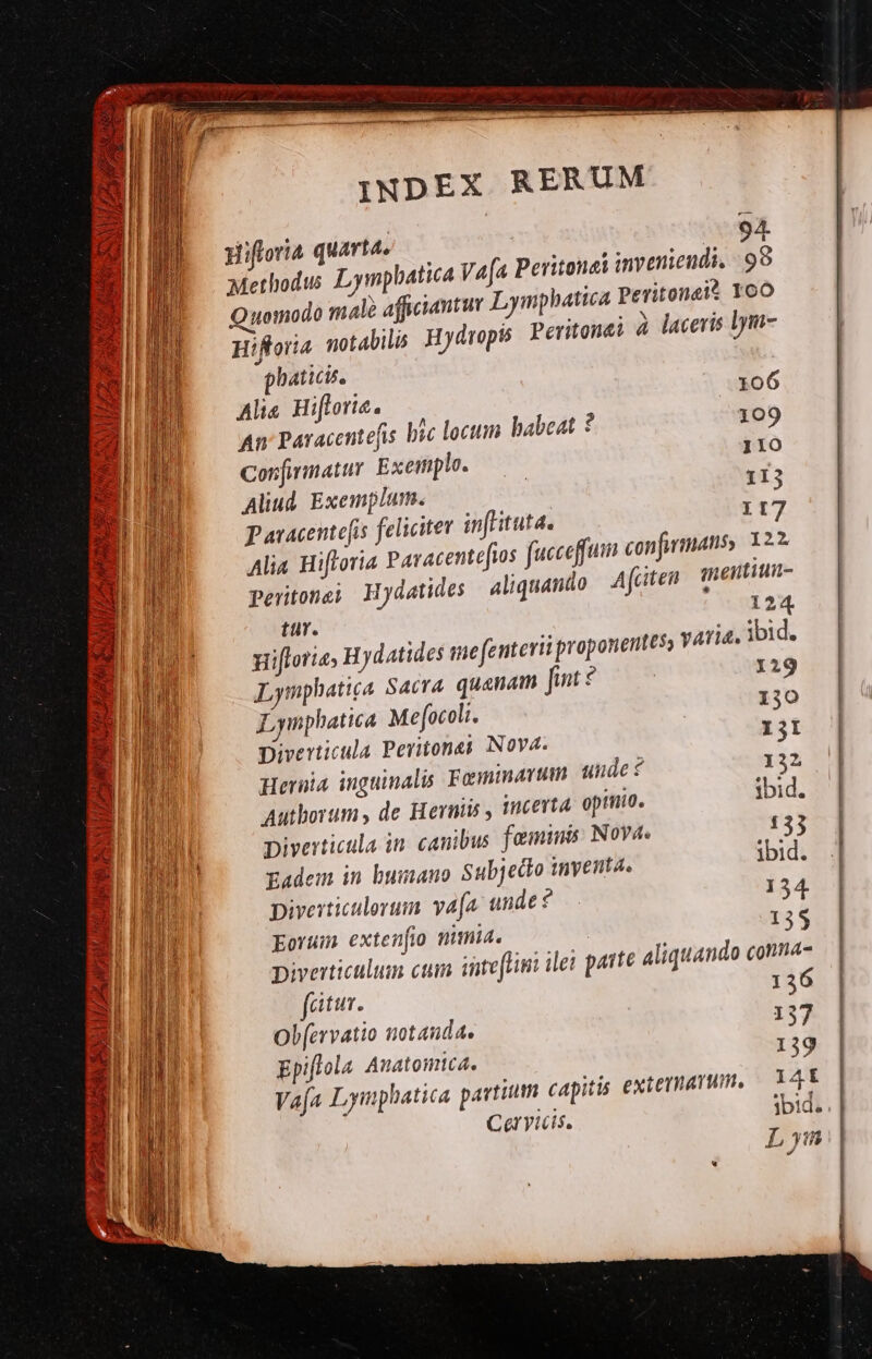 J [1 y ut 13469 2/277 41 ?4 Y Jn Jt ES Ra £A- didi, ET es Af xt v3: 3A X ziv apes 4 ^ * RIP S. 1 SA ERES LLLA Puy yd LP Ld * 2 Hiftoria quarta, 94. Methodus Lympbatica V4[a Peritonei inveniendi, 99 Quomodo male afficiantur Lymphatica Peritonai? YoO Hiftoria. notabili Hydropis Peritonei à laceris lym- phaticis. Alis Hiflorie. 106 An Paracentefis bic loctum babeat ? 109 Confimatur Exemplo. 110 Aliud. Exemplum. 113 117 Paracentefis feliciter in itutd. Alia Hifforia Paracentefios fucceffum confiinans, 122. Pertonei Hydatides aliquando | Afcitea meitium- tür. 124 gifloria, Hydatides me (enterii proponentesy varia, ibid. Lymphatiga Sacra. quanam unt $ 129 Lynphatica Mefocoli. 130 Diverticula Pevitones Nova. I3I Hernia inguinalis Femmavum unde $ 132 ibid. Autborums de Herniis , incerta opinio. Diverticula in. canibus. feminis: Nova. 133 Eadem in bumauo Sub; ecto inyenta. ibid. piverticulevum vafa. unde 154 Eorum extenfio nimia. | 135 Diverticulum cum inteftim ilei parte aliquando conna- fatur. 136 Ob(ervatio notanda. 157 Epiflola Anatomica. 139 Vafa Lymphatica partium capitis exterarum, — T 4t Ceryicis. ibid. Lyn