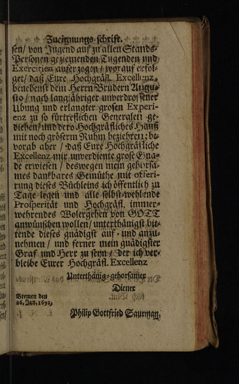                                      RZueit mungs ſchrift. ſen / von Jugend auf zu allen Stands⸗ Perſonen geziemenden CLugenden mmo» Exercitien aufer zogen / wor auf erfol⸗ | gr paf Eure Hochgraͤf Excellenz, cueBenft beni Heten Brudern Angus | fto / nach langſaͤhriger unverdroſſener Ubung und erlangter groſen Experi- | enz zu fo fuͤrtreflichen Generalen ge⸗ diehen und dero Hochgraͤfliches Hauß 1 mit noch groͤſerm Ruhm bezichren; be i| vorab aber / Daf Eure Hochgraͤfliche „| Excellenzanft unberbíente groſe Esnae (.| de erwiefen / Deswegen mein gehorſa⸗ mes dankbares Gemüthe mit offeri- rung diefes Büchleing ich öffentlich ju mi} Zagertegen und dfe ſelbſt⸗wehlende j| Profperität und Hochgräfl, immer⸗ j| wehrendes Wolergehen von SOTT a | eumünfiben wollen/ unterthaͤuigſt hit⸗ j| fenbe diefes guadigit auf - und anzu⸗ iy nehmen und ferner mein guadigfier x1 || Graf. unb Herr zu ſeyn Der: id) ver⸗ i || bleibe Euver Hochgraͤfl. Excellenz V I asien ve ono Anterthäigagehorfänier «c i Diener       ib | Bremen den t | 46, 01.1692) al o Br Cann 