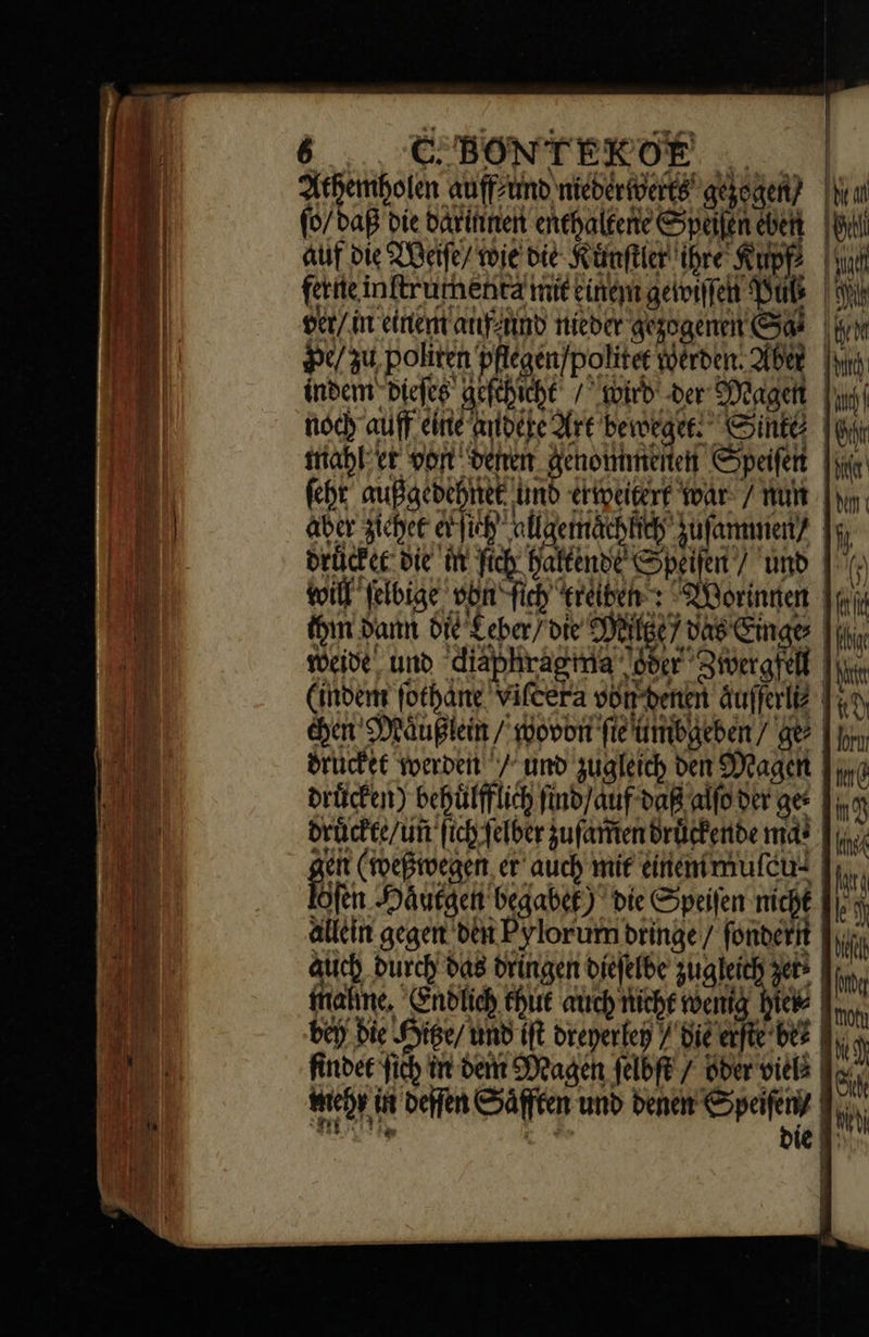 Athemholen auffzünb nieberwerts gezogen? IN ſo / daß die darinnen enehalfene Speilen eben [0d auf die Weiſe/ wie die Künftier ihre Supp | ferne inftrumenta mit einem gewiſſen Puß ver/ in einem auf und Nieder gezogenen Sas |o Pe / zu, politen pflegen/politer Werden. Aber [ui indem Diefeg geſchicht / wird der Magen noch auff eine andere Art beweget. Sinte (tr mahl er eor benen. genommenen Speifent [ue ſeht außgedehnet und erweitert war / Wut [wo aber zichet lich allagemaͤchlich uſammen/⸗ druͤcket die üt ſich halkende Speifen / unb | () will jelbige von fich reiben: Worinnen ey (in Dann OLE Leber die PB vas inge | in, weide und diaphragima oder Zwergfell (indem ſothane vifcera von benen &ufferli Tuo. chen Maͤußlein / woron fietumbaeben/ qe | pos drucket Yoerdeit / und zugleich den Magen Fig drücken) behülfflich ſind auf daß alfoder ger Tuo drückte/un ſich felber zufaittendrügkende mat [ec jcit (meßegen, er auch mir diienimufetd [o lofen Hautgen begabet) die Speifen nicht A allein gegen den Pylorum bringe / fonderit | m auch durch bas dringen diejelbe zugleich zes bin, mahne. Endlich chut auch niche wenig hie® In, bey bie Hitze / und (ft dreperfen / Bie erfte be findet ich in den Mengen felbft / ober viel | Gk coy üt deſſen Säfften und denen ader li Tn o1. Dvd ie T: ) 1 E