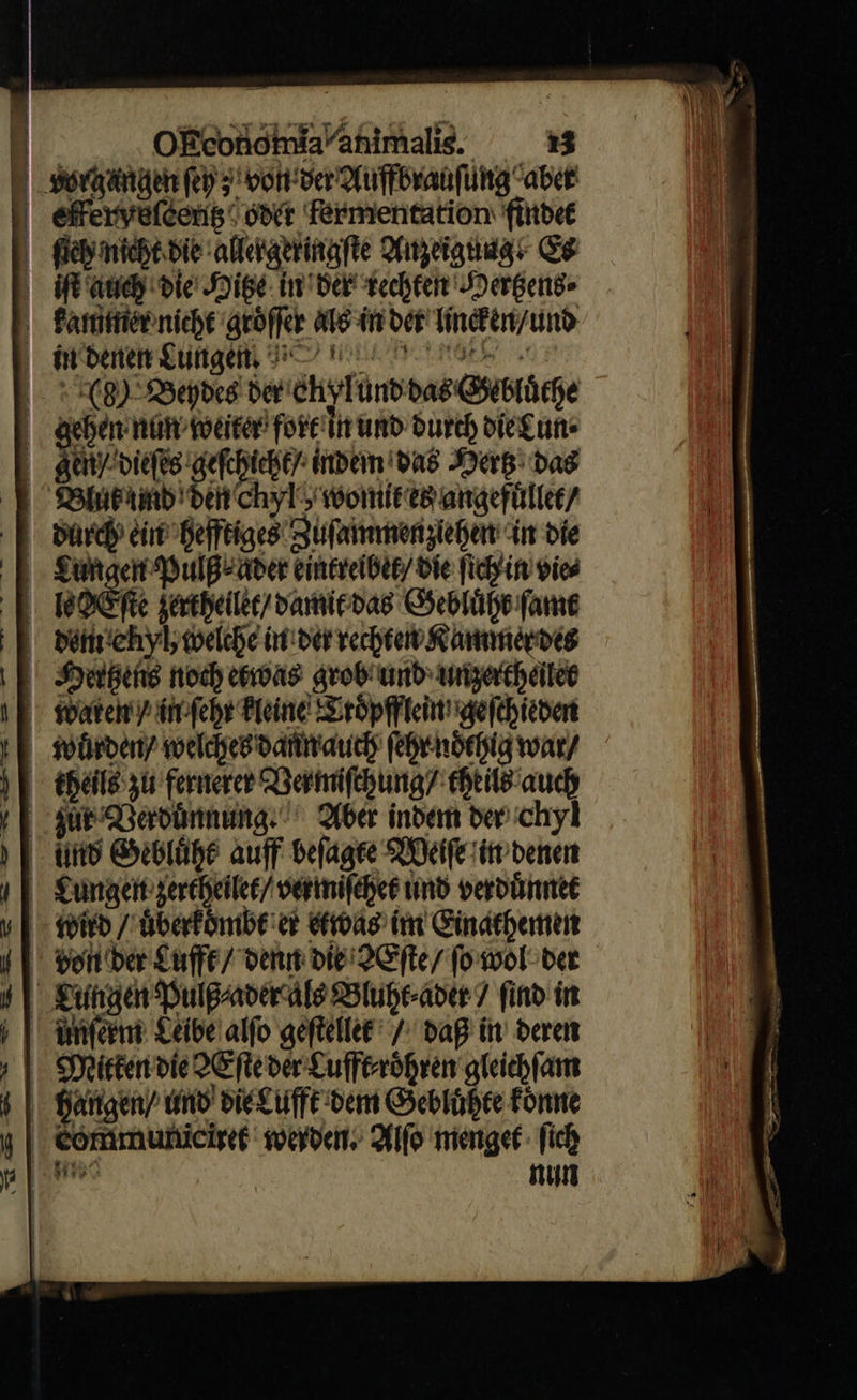     worgangen fep 5 von ver Auffbrauſung “aber efferryelceng‘ owt fermentation findet (icy nicht bie allergeringſte ofielatidg Es ift auch die Hitze in der techten Dergend- kammer nicht groͤſſer als in oct lincken / und in denen Lungen, BT’ mn ae s 8) Beydes der eh ylund das Gebluͤthe gehen nun weiter fort in und durch die Lun⸗ gen/ dieſes er indem Das Mer: bag Bluf und den chyl womit es angefuͤllet / durch ein hefftiges Zuſammenziehen in die Lungen Pulß⸗ader eintreibet / Die ſich in vies | bore ferthellit/ damit das Gebluͤht fame dem ehyl, welche in der rechten Kammer des Hertzens noch etwas grob und unzertheilet wuͤrden / welches dann auch ſehr noͤthig war/ theils zu fernerer Vermiſchung/ theils auch sûr Verduͤnnung Aber indem der chyl und Gebluͤht auff beſagte Weiſe in denen Lungen zertheilet / vermiſchet und verduͤnnet von der £uffe/ denn die Xſte / fo wol; bet  Deirtendie>Efteder Lufft⸗roͤhren gleiehfam | Hangen/ und die Lufft dem Gebluͤhte Fonne | communiciret werden. Alſo menget ſich