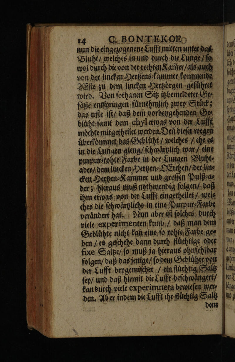                      14 C; BONTEKOE:; nun bie eingezogenene Lufft mitten unter Dad, Bluht / welches in und durch die Lunge le wol durch die von der rechten Kam̃er / als auch von der lincken Hertzens⸗ kammer kommende 2Eſte ju. dem lincken Hertzoͤrgen gefuͤhret wird. Bon ſothanen Sip itzbemeldeter Gee faͤße entſpringen fuͤrnehmlich zwey Stuͤck; dag erſte iſt / daß bem vorbeygehenden Ges bluͤht ſamt ben ehyl etwas von der Lufft möchte mitgetheilet werden. Deñ dieſer voegen uͤberk ommet bag Gebluͤht / welches / ehe e in bie Lungen gieng / ſchwaͤrtzlich mar / eine purpun / rohte Farbe in oer Lungen Bluht⸗ aders dem lincken Hertzen⸗ OErchen / ber Tute Een Herben⸗Kammer und groſſen Pulß⸗a⸗ der; hieraus muß nothwendig folgen / daß ihm eiwas voit der Lufft eingetheilet / wel⸗ ches die ſchwaͤrtzliche in eine Purpur⸗Fatbe verändert hat. Nun aber iſt ſolches Durch viele experimenten kund / daß man bem Gebluͤhte nicht Fan eine ſo rohte Farbe ge⸗ ben / es geſchehe dann durch fluͤchtige oder fixe: Satitze / ſo muß ja hieraus ohnfehlbar folgen / daß das jenige / ſo dem Gebluͤhte von per. Cufft beygemiſchet / ein fluͤchtig Gals ſey / unb daß hiemit die Lufft beſchwaͤngert/ kan durch viele experimneta bewieſen wete den. Aber indem die Lufft ihr fluchtig   aus ihr: fy Pt | gen | fu we | prin | Sant ad | dij m mu pu T ı ti, UT | hu ET | wn | dung | ido | uj [mi [tg ur |