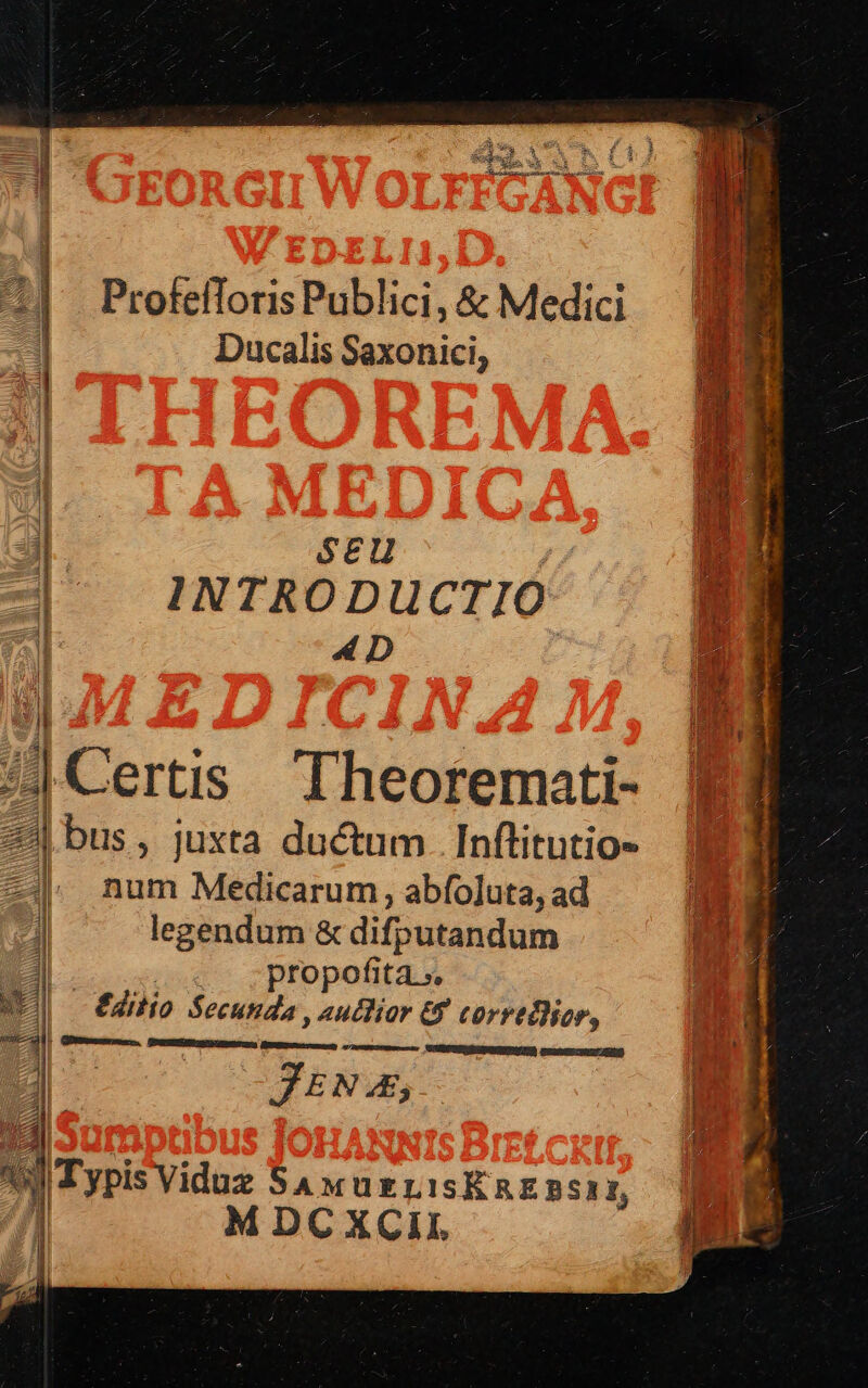 ProfelToris Publici, &amp; Medici Ducalis Saxonici, I INTRODUCTIO ] ae dl SCu jo d ^Certis Theoremati- 2| bus, juxta ductum. Inftitutio- -|. num Medicarum, abfoluta, ad legendum &amp; difputandum | propofita.», - €dilio Secunda , autlior &amp;f corretlicr, : ]ITypis Viduz SAMUELISÉREBSI, | MDCXCII