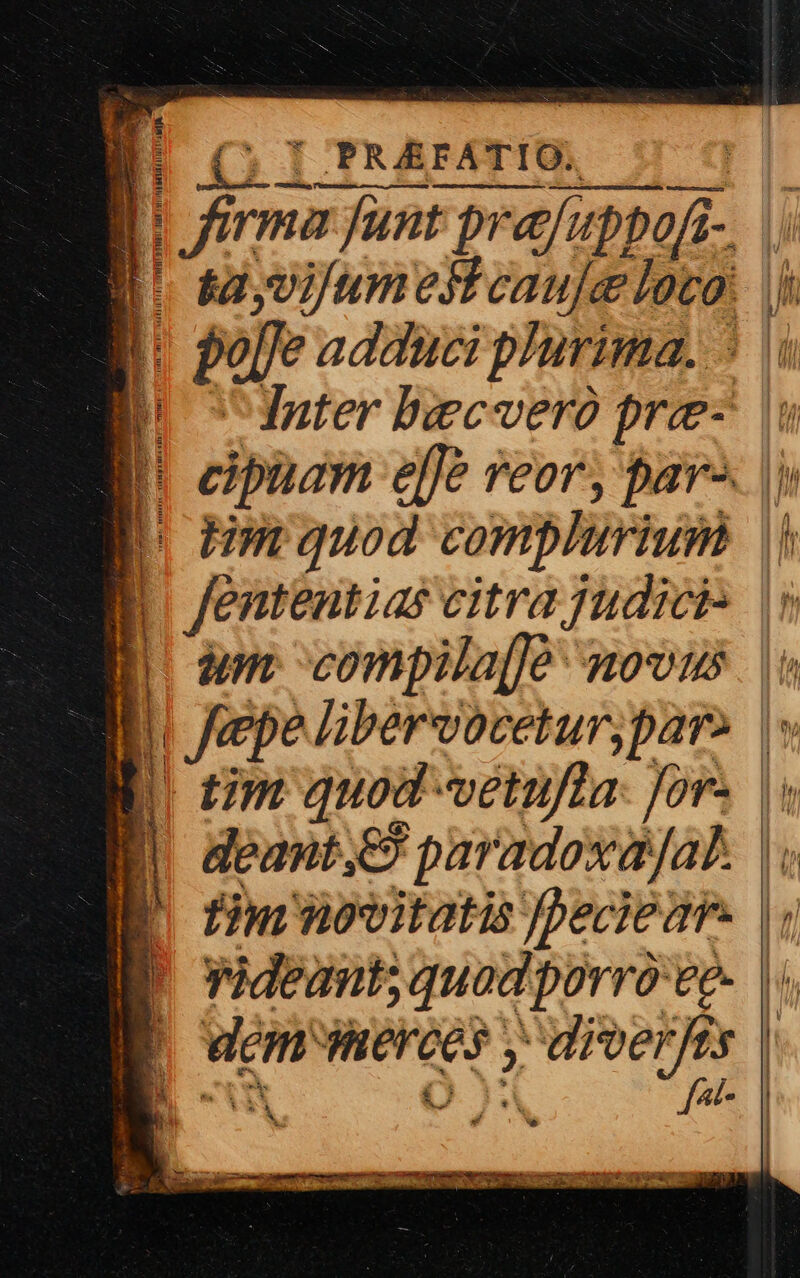 Ó j 1 PRAEFATIO. Misses cns a CE INMERR GB r— Ha: Iba funt prafuppofi-. |. | sayvifumeiicauje loco: |j ]: port adduci plurima. 5 PC Inter beecveró pre- | 1 |! cipuam effe eor, par^. |) p oHerguod complurium || quee citra judici» |» | im. compila[é ovas | EB Jepe libervoceturypare P E rm quod vetufta: for. |. | deant.,e paradoxajat. 1 [. fim vitatis peciear. | nideant; quod porro'ee- | wem Wierces y y PORA y| i PEN fot-. | — - T