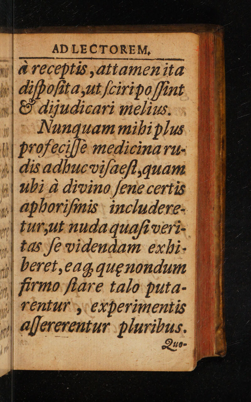 | ADLECTOREM, —— ul &amp; receptis attamen ita y azfpofitayut /ciripo fint 1| &amp; dyudicari melivs. . MEME | ^ Nauquammibiplus NE i| profecijje medicinaru- i 4| disadbucvifacfl quam S 4| ubi d divino fenecertis. AN | apborifmis. includere. 9 4| tas Je videudam exbi- MI 4| beret,eag quegnondum ES * firmo flare talo puta- j| rentur , c experimentis epferereutur awe  | ve. ANM | vd TA. I l | !