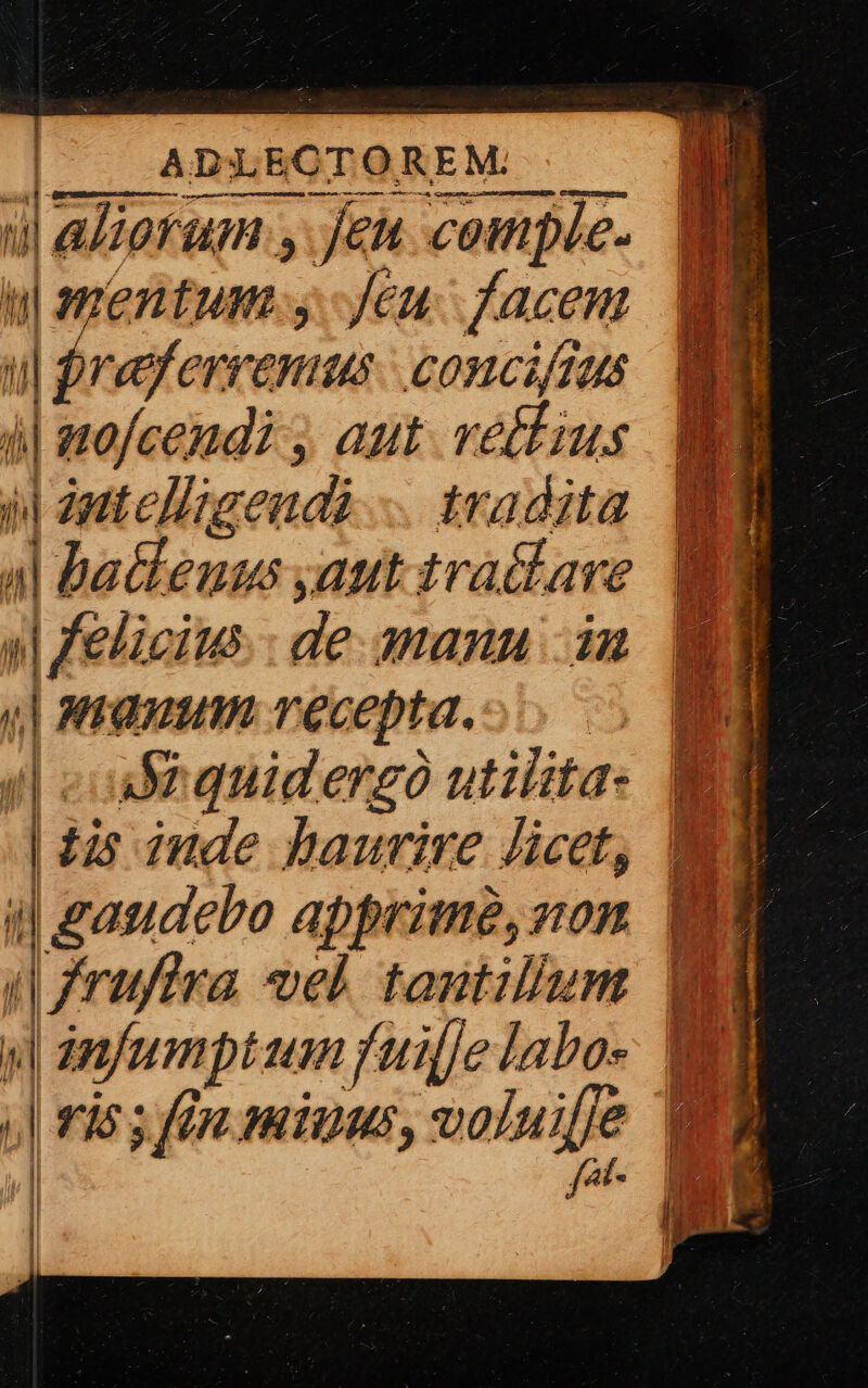 | |. ADLECTOREM . ul aliarum y jen comple. ui mentum-y Jeu face , $jreferrenus | concifius at i| ero/cendi ; aut. vetus M il zutelligeudà .. tradita 4| Dallenus aut tra&amp;ave ?3 v felicius: de. amanu in  manum recepta.o o . Ma aequiderzó utilita- ig ! tis inde haurire licet, Bi i| ganadero apprime, von. UE (fruftra vel tantillum Bg j| anfumptum fuiffe labo- uy | ,| rios fen miuus, m-——  al | Ü |