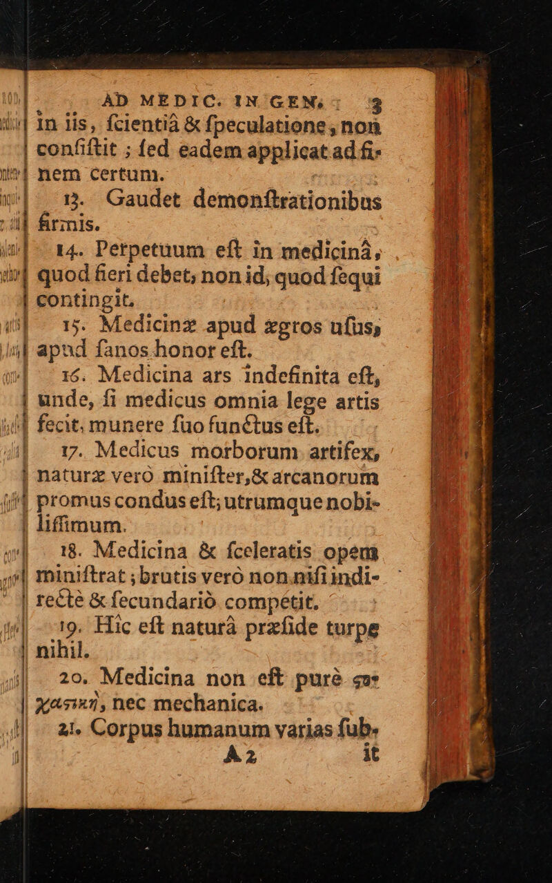 In lis, fcientià &amp; fpeculatione , non confiftit ; fed eadem applicat ad fi- minem certum. — T W^: 5. Gaudet demonftrationibus 4] firznis. : H TUUNP 2 All I wan, d ^ ] i 14. Perpetuum eft in medicinà, b P un quod fieri debet; non id; quod fequi o B | contingit, | | |  D! (^ 1$. Medicinz apud xgros ufus; ut Ji] apud fanos honor eft. | E | 16. Medicina ars indefinita eft, BM | unde, fi medicus omnia lege artis (MI (| fecit; munete fuo functus eft.  4|. 17. Medicus morborum artifex, LEN | naturz vero minifter,&amp;arcanorum ; i promus condus eft; utrumque nobi- JE: | liffimum. 4| 18. Medicina &amp; fceleratis opens | | miniftrat;brutisveró non.nifiindi- ^ BI | rete &amp; fecundarió compétit. 4| 19. Hic eft naturà przfide turpe T |. 29. Medicina non eft purà cf f | 2025747, nec mechanica. ' 4| at- Corpus humanum varias fub. Jl À2 it l 1 | i