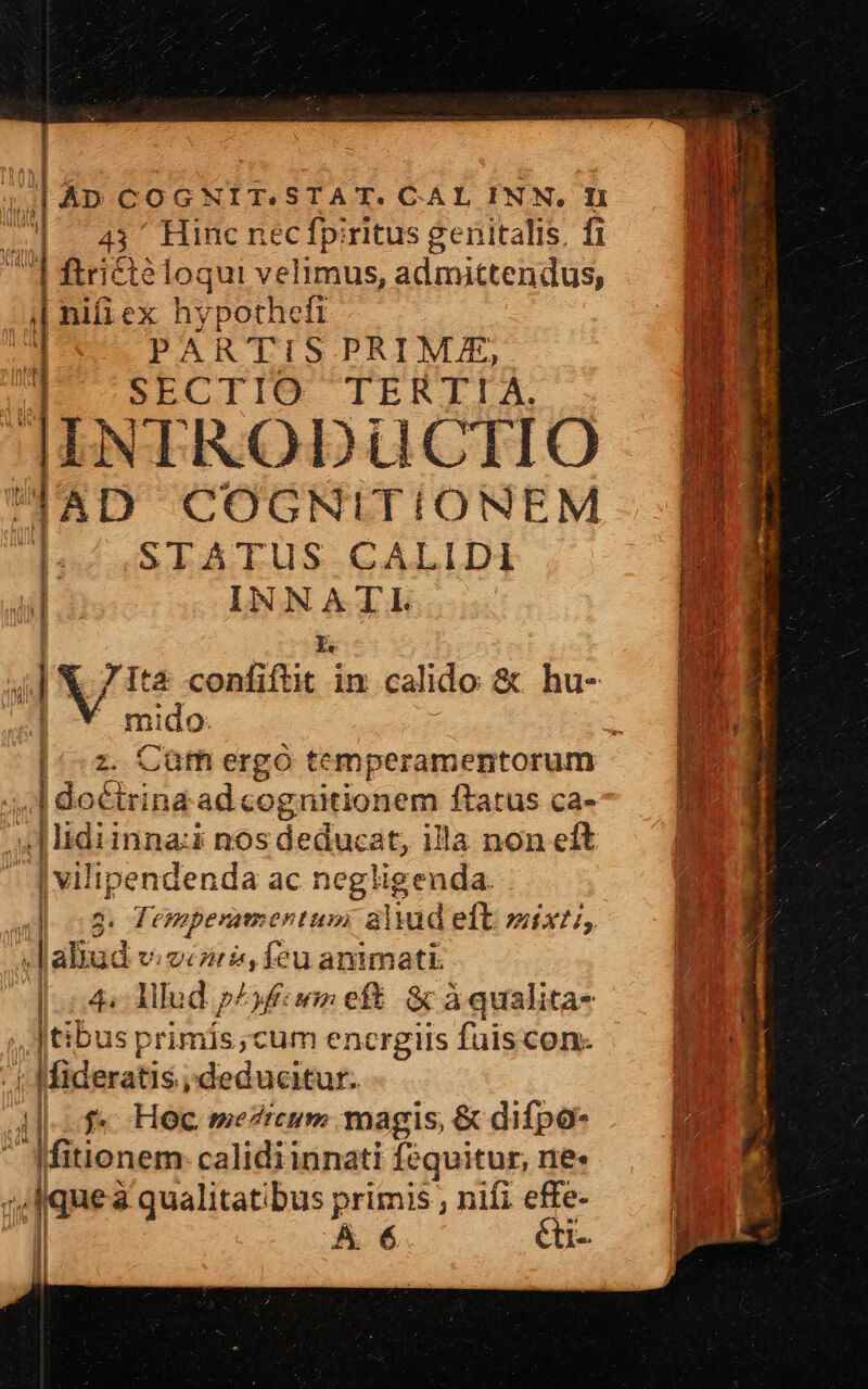  P AD COGNIT.STAT. CAL INN. I1 TS 0| 143^ Hinc nec fpiritus genitalis. fi  | ftricté loqui velimus, admittendus, (| i| hifi ex hypothefi | PARTIS PRIME, || SECTIO TERTIA. IINTRODUCTIO UUAD COGNITIONEM Il / STATUS CALIDI : INNATL : à | V/ 1e confiftit in calido &amp; hu- YR I i 1 mido: /,1 doctrina. ad cognitionem ftatus ca- 4| lidiinna:i nos deducat, illa non eft vilipendenda ac negligenda. ; | 2: Tempenmentum aliud eft naX, :Jaliud v.ocors, feu animati. | c4 Allud p^ufiiom eft. &amp; à qualita- ;, tibus primis;cum encrgiis fuiscon- - | Mideratis deducitur. |f Hoc mezicum magis, &amp; difpo- AMitionem- calidiinnati fequitur, ne: | ! queà qualitatibus primis , nifi effe- | vn