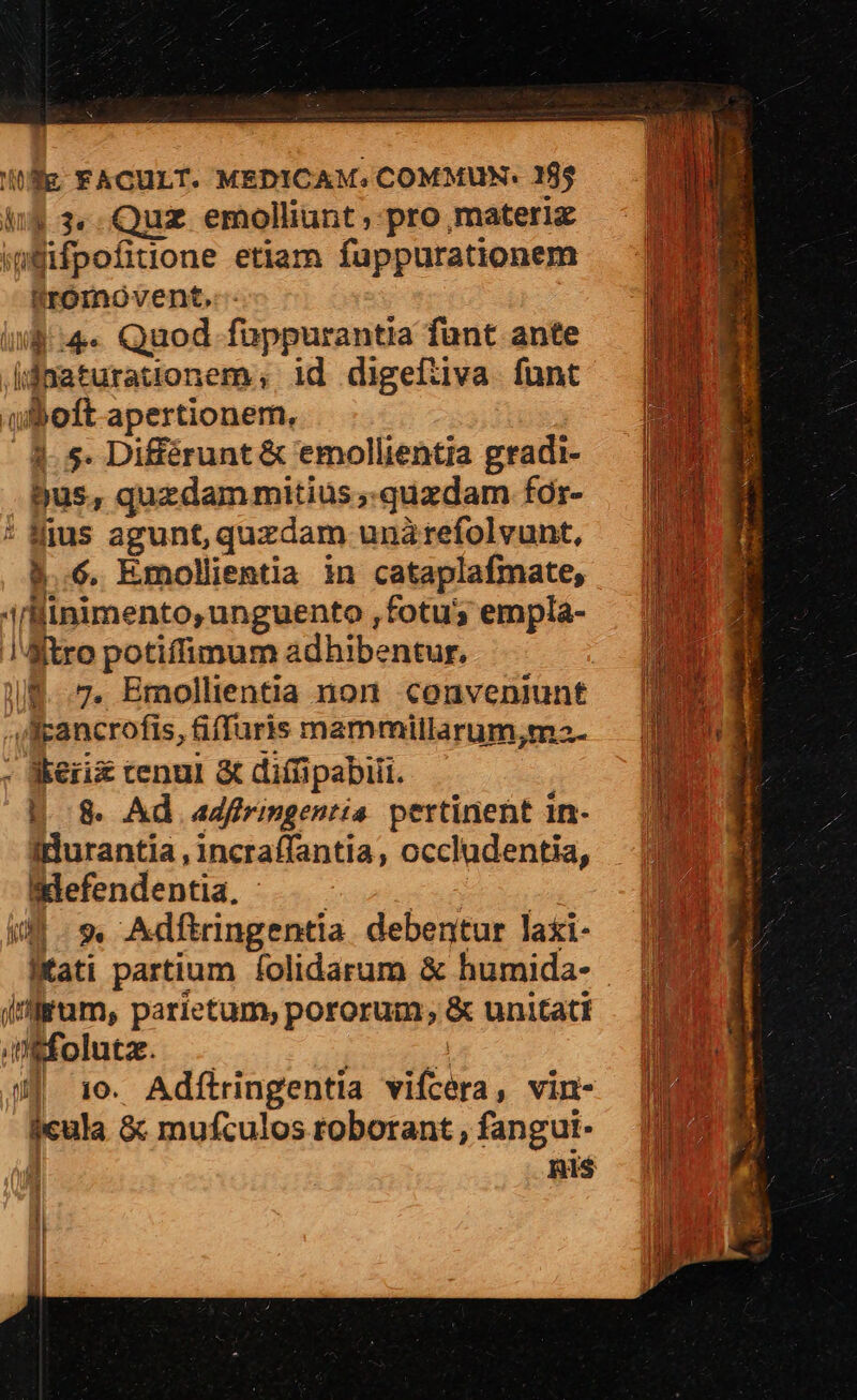 ing 3«. Quz. emolliunt , pro materi igEifpofitione etiam fuppurationem tromoventdt,.:- ll :4.« Quod. fappurantia fant ante ijnaturationem; id digefiiva funt uboft apertionem, 4.5. Différunt &amp; emollientia gradi- $us, quzdammitius ,.quzdam for- * fius agunt, quzdam unàrefolvunt, &amp;..6. Emollientia in cataplafmate, i/llinimento, unguento ,fotu; empla- !Jitro potiffimum adhibentur. i/f..7, Bmollientia non conveniunt 4Aligancrofis, fiffuris mammillarum,m2- — | - Keri cenul &amp; difüpabiii. | I H8. Ad adfiringentia pertinent in-.— (ENT idurantia,incraffantia, occludentia, — 2088 Bdefendentia. ..—— uc b il. 9 Adftringentia. debentur laxi- lKfati partium folidarum &amp; humida- — [3 i'frum, parietum, pororum; &amp; unitati — [ib (ifolutz. ' n n !  J £ J| 10. Adftringentia vifcera, vin- | E $eula &amp; mufculosroborant,fanguit. : mis | | E! l