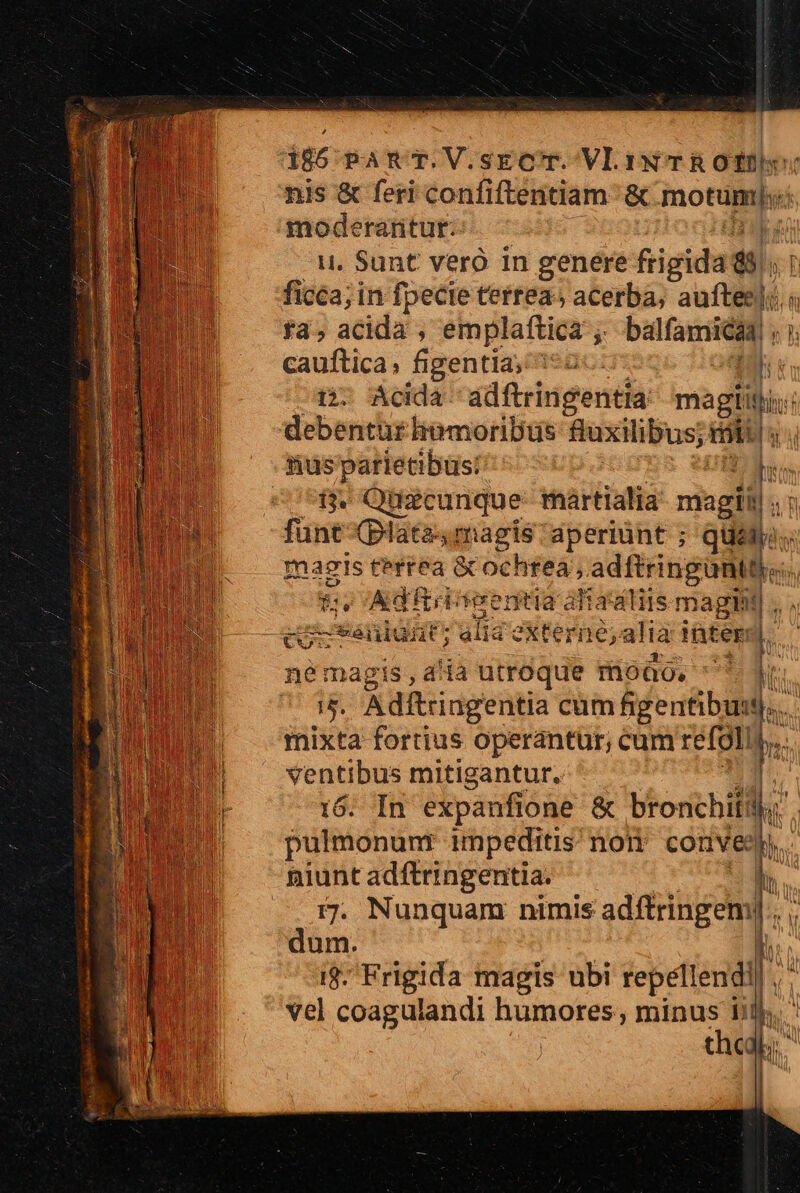 »N an nis &amp; feri confiftentiam &amp; motümj; u. Sunt vero in genere Rigidadg. yt ficca; in fpecte terrea; acerba; aufteeli i fa, acida , emplaftica ; balfamidia , cauftica; figentia; 3*2: n ix. Ácida adftringentia magiitis: debentur limmoribtüs Mos mio [3 nusparietibus:: Im i$. üéturique: martialia magii T fünt (plata- magis dperiünt ; qüey.. à magis terréa &amp;cochtea,, adftringontd- Es Adürtseentia aliatdliis magii . cocténiunt; alia externe; alia intem  : 35. Adftringentia cum AME mixta fortius operantur, cum refoliy ventibus mitigantur. 16. In expanfione &amp; bronchiti |: pulmonunt impeditis nori convey niunt adftringentia. | 5. Nunquam nimis adftringem].. | dum. i$. Frigida magis ubi repéllendi vel coagulandi humores, minus b P chc. Lu M LIT T ENIM