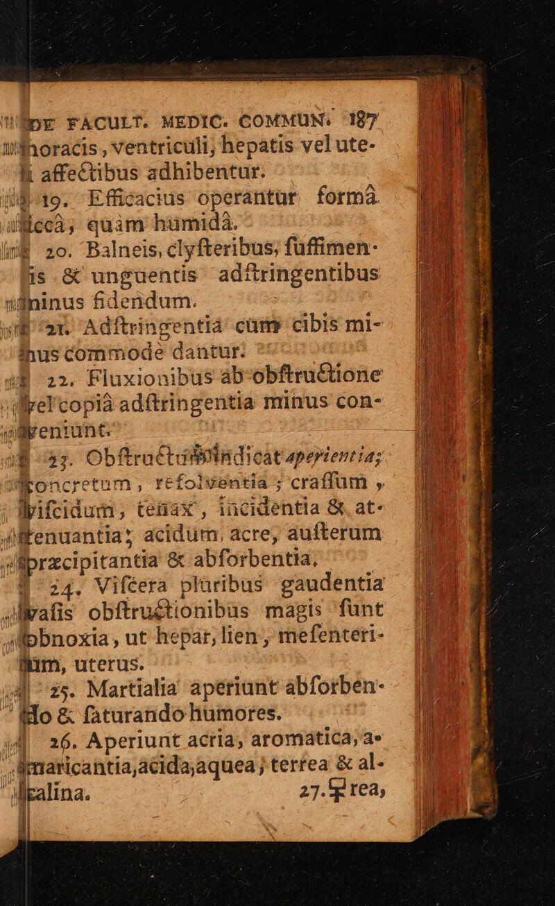 Wdhoracis, ventriculi; hepatis velute- . ENIM B affectibus adhibentur. mM. iB^19. Efficacius operantur forma MEE iicc3, quim hümmidaà. | B 2o. Balneis, clyfteribus; fuffimen- is &amp; unguentis adfringentibus 'Sohdinus fidendum. JE 25 Adftringentia cam: cibis mi- inus commode dantur. (8 22. Fluxionibus ab-obftructione :illrel'copia adftringentia minus con- wrenrunt. - | iB o3; Obftrattdifieindicat aperientia; roncretum , refoiventia ; craffüm ,'. EN ipifeia eiyneec eU puit c Dias dyifcidum ; tenax , incidentla &amp;. at- Mab jiffenuantiay acidum, acre, aufterum 20 sliprzcipitantia &amp; abforbentia. 1 | z4. Viféera plüribus gaudentia Jvafis obftru&amp;tionibus magis funt | pbnoxia, ut hepar, lien, mefenteri- D im, uterus. Ó 4 ^ 2s. Martialia aperiunt abforben- - | ido &amp; faturando humores. | w| 26. Aperiunt acria, aromatica,a» Ju Ln ,imanicantia,acida;aquea j terrea &amp; al- .4 l lgalina. 27.'g tea, '