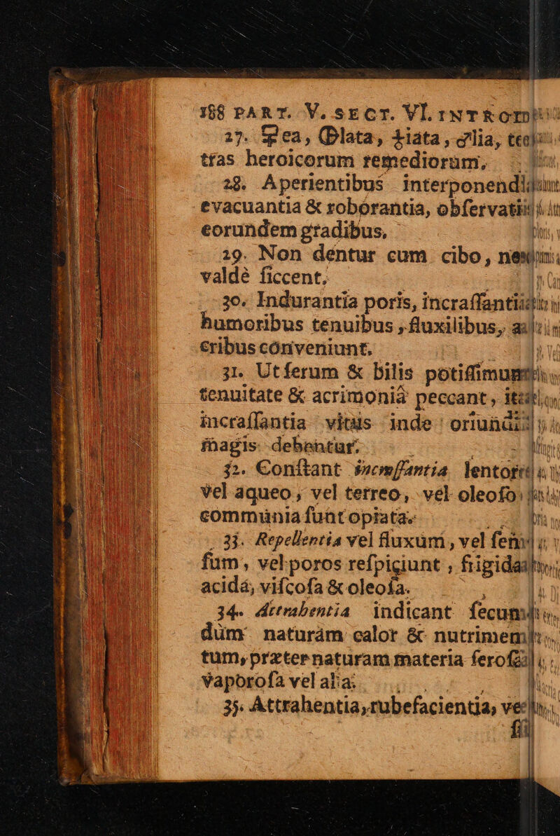 17. tg ea, (Dlata, £iata, lia, teo): tfas heroicorum remediorüm, . 293. Aperientibus —À joi evacuantia &amp; roborantia, obfervatii (it eorundem gradibus, Di :9. Non déntur cum cibo, nes valdé ficcent, .-30. Indurantia poris, incraffántiidi: th humoribus tenuibus , fluxilibus, gli €ribus cóniveniunt. ji. Utferum &amp; bilis potifimugs tenuitate &amp; acrimonia peccant, its. : incraíffantia vits nde oriunüi. frage debentur. - M :. Conítant facm[fantia lentofrd i. li vel áqueo, vel terreo,. vel oleofo | MN | communia fuat opiata. Dri 3j. Repellentia vel fluxum, vel femi j| fum; vel.poros refpigiunt , frigidai fmi acidá, vifcofa &amp; oleoía. 34- ditrabentia | indicant fecum: Pied naturám calor &amp; nutrimem]:;, tum, przternaturam materia ferofzil i. vaporofa vel alia; ii 3. Attrahentia, rubefacientja, y hs T | | Er t