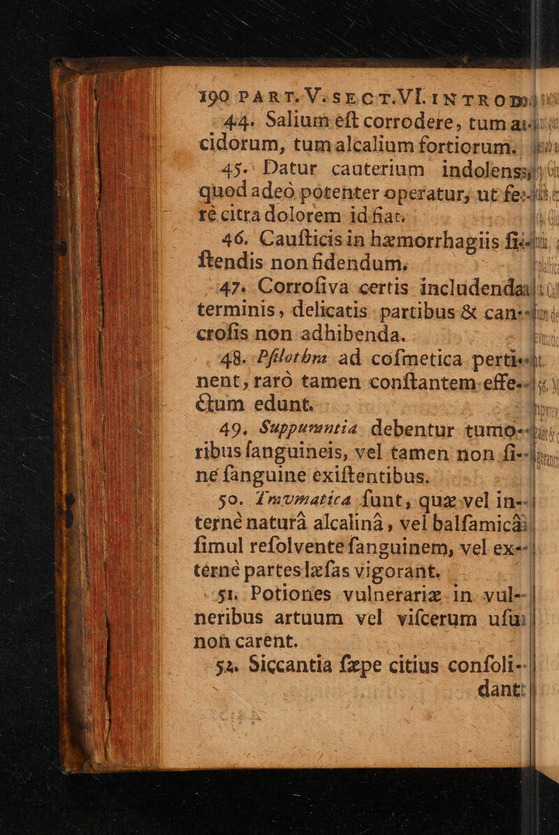 190PART.V.sECT.VLINTROP 44. Salium eft corrodere, tum aiii cidorum, tumalcalium fortiorum. i: 45. Datur cauterium | indolenssj: quod adeo potenter operatur, ut iei T té citra dolorem id fiat. 46. Caufticisin hamorrhagiis fid WW Ítendis non fidendum., | 47. Corrofiva certis incladendsdi: (i terminis , delicatis partibus &amp; canssduni crofis non adhibenda. T 48. Pfilotbra ad cofmetica. pertisdi nent; raró tamen conftantem.effe.-| | &amp;um edunt. hr 49. Suppurentia. debentur tumo-4. ribus fanguinels, vel tamen non fi«-fns i ne fanguine exiftentibus. | 5o. dinmumattca funt, qua vel in-- i terné natura alcalinà , vel balfamicà fimul refolvente fanguinem, vel ex«- térné parteslzfas vigorant. si, Potiones vulnerariz in. vul- neribus artuum vel vifcerum ufui noh carent. NOTED 2 oum mreesem