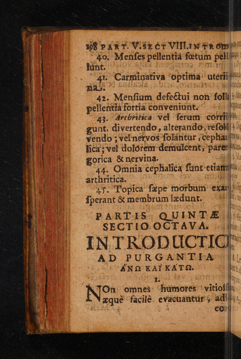 »9 PART.V.sECT VIILIN TRO DS 4o, Menfes pellentiá fetum pel n lint. 4b Carmiinativa optittia: utétii/ E nes. - pd 42. Menfium defe£tui non folii: ih pellentià fortia conveniunt. zur 41. dribritica vel feram cókriii gunt. divertendo, alterando, refoll/! yendo ; vel nervos folántar, ephiadti i lica: vel dolórem demulcent; pares ie gorica &amp; nervina- 44. Omnia cephalica funt: etiam arthritica. ] 47. 'opica fzpe imoibüti exa fÍperant &amp; membrum Ixdunt. M PARTIS. QUINT £ SECTIO.OCTAV A. INTRODUCTI AD PURGANTIA ANO KALKATR. TOn. omnes [ee vitiolili: h &amp;que api evacuantur 5 adill;: eo. |  h i! iu l  n |]
