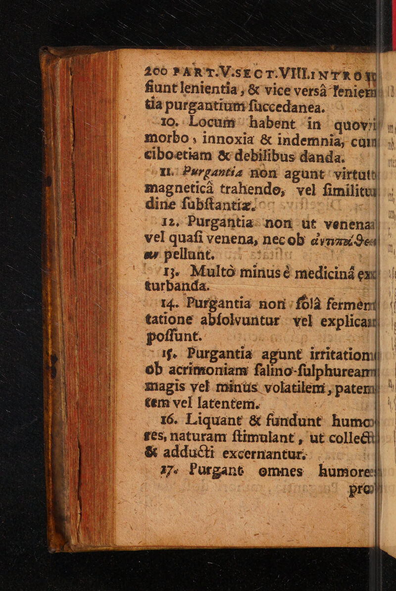 fiunt lenientia , &amp; vice versáà Teniet ua purgantiumi füccedanea. morbo ; innoxia &amp; indemnia; cam ciboetiam &amp; debilibus danda. IL: Purgantia non agunt. virtütt| magnetica trahendo, vel fimilicui| dine fubftantiz.: 12, Purgantia- non üt venenai| vel quafi venena, necob &amp;vsizzi9ea sw pellunt. usn ^ rp Ij» Multo mirusé mediciná exil turbanda. eed :] 14. Purgantia nori:folà fermeri| tatione abfolvuntur vel explicaij poffunt. | : | if, Purgantia agunt irtitatioml| ob acrimoniam falino-fülphureami| témvellatentem. — — | 16. Liquant &amp; fundunt humoj| £es, naturam ftimulant , ut colle&amp;ij &amp; adducti excernantur; . 17. Purgant omnes humore pre) [ | —-