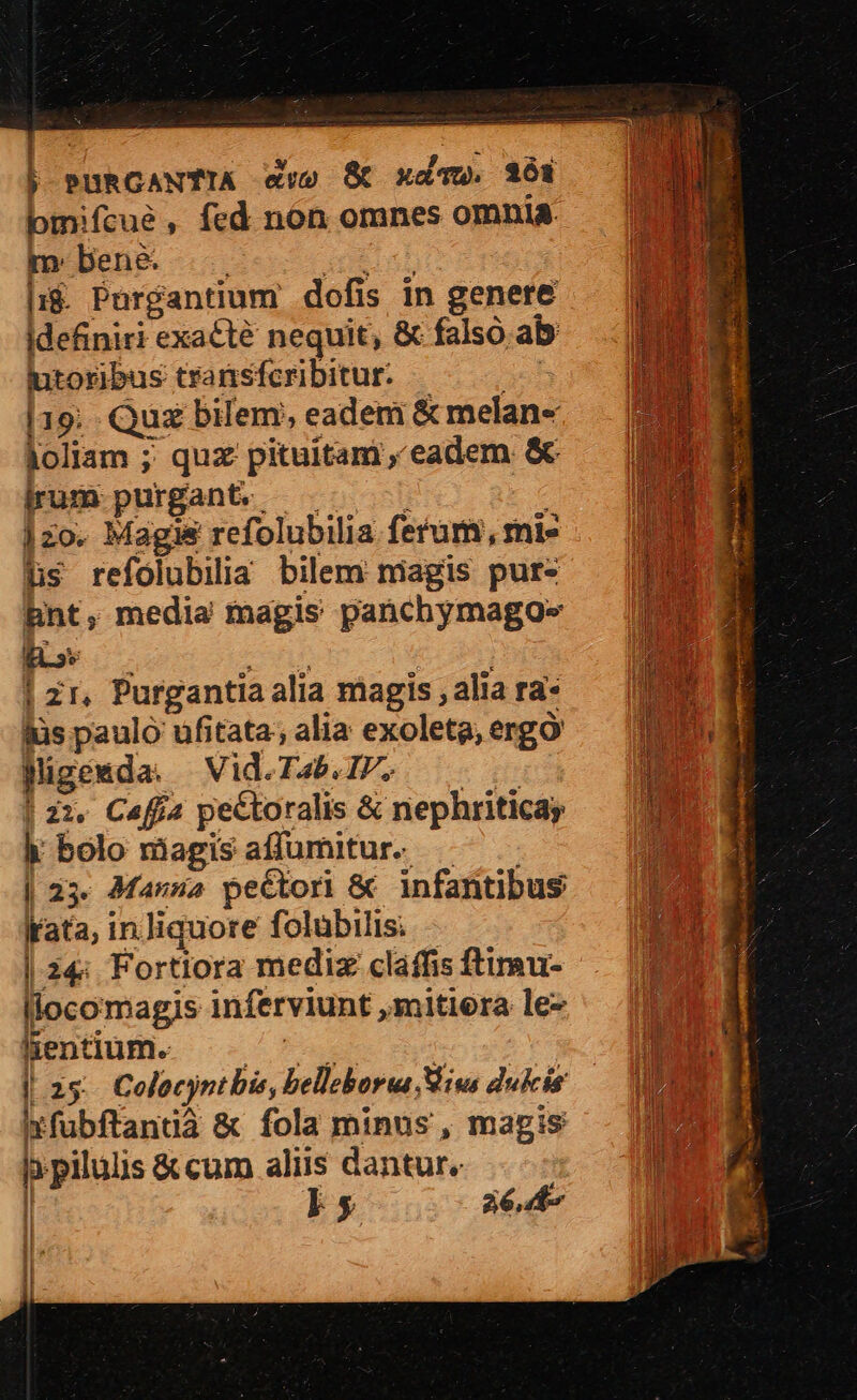 j| pPURGANTIA ww» Sc xdv. 3264 bmifcue , fed non omnes omnia. m ben&amp; e |i$. Pnrgantium dofis in genere idefiniri exacte nequit, &amp; falso. ab toribus transferibitur. —— 0 [19;. Quz bilem, eadem &amp; melan« joliam ;; quz pituitam eadem &amp; pum purgant. — — —— 1zo. Magis refolubilia ferum, mie hs refolubilia bilem magis pur- hnt, media magis panchymagoe» ! zr, Purgantia alia magis , alia ra- jüs paulo ufitata; alia exoleta, ergo Migewmda. Vid.T4b.IP, 0 | 22, Caffa pectoralis &amp; nephriticay hk bolo magisaffumitur. — ^. | 25. 4Manna pectori &amp; infantibus Irata, in.Jiquore folübilis: | 24; Fortiora mediz claffis ftimu- llocomagis inferviunt ,mitiera le- Bentium. —— | | 25. Colocyntbis, belleborua Mius dukcis ltfubftanuà &amp; fola minus , magis h. pilulis &amp;cum aliis dantur, | | [! 26,407 I ] | | : | |
