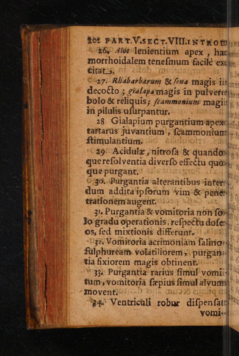 4ot PART VsrCT.VIlL.iw TKOtD: /26,- 4lót lenientium. apex , hazi« morrhoidalem tenefmum facile exc» Citat. s.  217. Rlabarbarum Gu fva tnagis iit. decocto ; eialapámagis in pede, bolo &amp; reliquis; frammonium magit, ig; in pilulis ufurpantur. T 28. Gialapium purgantium apes). of tartarüs Juvantiüm , ammonium: . dt ftimulantium. : 29: Acidulz , nitrofa &amp; aanda. que refolventia diverfo ris bua * que purgant. 35. Purgantia alterantibus inter-| ' dum addita ipforum vim-&amp; pane. K trationemaugent. l. 3 Purgantià &amp; vomitoria non fo»|. lo gradu operationis ; refpe£tu dof .05, fed mixtionis differunt. iw 35 Vornitoria acrimótiam faliniord. fulphuream. volatiliorem ,. pürgán J. tia fixiorem magis obtinent. 33. Purgantia rarius fimul vor: tum; vomitorià frpius fical alvunm movent; | ?4« Ventricüli robur difpenfat: vomi-- WW |y 4 U 1 ü