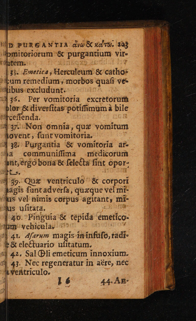 'ipmitoriorum &amp; putgsamunm vir- 'üntem. d 13 Emetica; Herculeum &amp; cath |y Eum remedium; morbos quafi ve — | i'ftibus«excludunt. 35. Per vomitoria excretorutü lor &amp; diverfitas potifimumà bile «ceffenda. | 1 Non omnia, quz vomitum ovent , funt vomitoria. r 38. Purgaritia &amp; vomitoria at- aa communiffimad — medicorum bnt, P &amp; felecta fint opor- wt 4  Quz ventriculo &amp; corpori jagis fantadverfa, quxque vel mt- (&amp;is vel nimis cotpus agitant, mi- 195 A /fas ufitata. BM d l| 45. Pinguia'&amp; tepida emetico- | | pm vebicela. ^ J| 4r Afarum magis ieinfufo, tadi- f &amp; eleé£tuario ufttatum. li 1 42. Sal(Bliemeticum innoxium. — | | 43. Nec regeneratur In aére, nec JP Jifektriculo. ] i 6 44. An- M