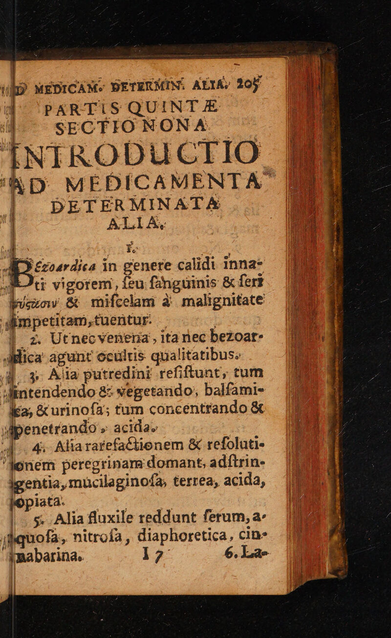 ub? wEDICANM- BETERMIN. ALIA; 20j. ki SECTIO NON A. ÍNIRODUCTIO | DETERMINATA 1 ALIA, | - bis sce ^. *j £coardica in genere calidi inna* Tti vigorem, feu fánguinis &amp; fert Wu &amp; mifcelam à malignitate Mimpetitam,tuentur. | | | z. Utnecvenena, ita nec bezoar- Mica agunt eculris qualitatibus. 4. 3. Ala putredini refiftunt, tum ifintendendo 8: vegetando; balfami- Ka; &amp;urinoía; tum concentrando &amp; M penetrando » acida» 4. 4. Aliararefa&amp;tienem &amp; refoluti- donem peregrinam domant, adftrin- igentia, mucilaginofa, terrea, acida, jopita. — 5. |. 5$. Alia fluxile reddunt ferum; a^ jliquofa, nitrofa , diaphoretica, cin- Amabarina. 12 6. Lae jJ I9. dL PE gU. iif - i - E Ren 3 PREND UENATERS epe - [ $5 ; TS quip Et SN mri : AMMIOE OR Cii ROaNbr ea: icai rm rete ^it Ms Ten. Bora ARMAR . RON TMANU uS E A Mu smi E