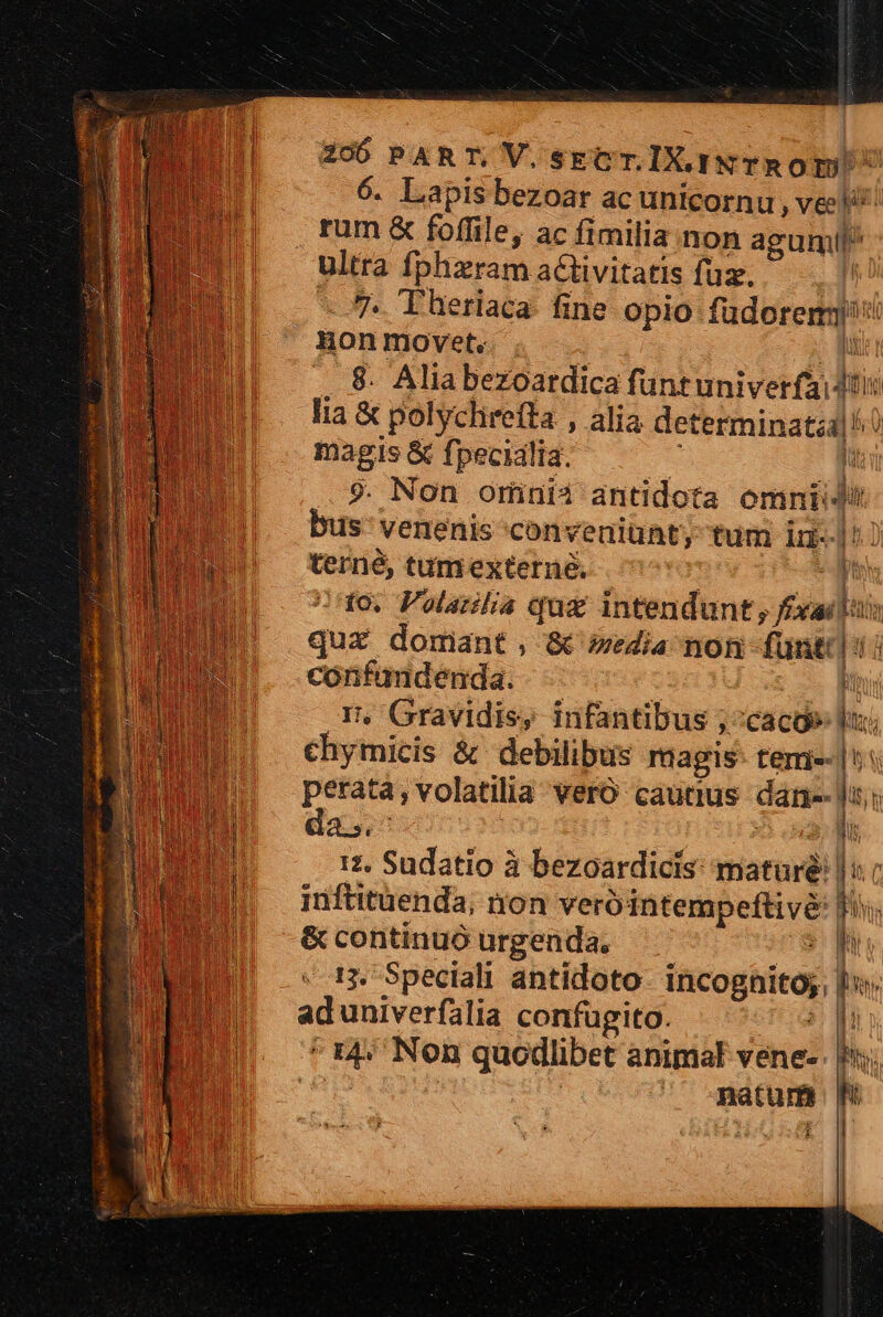 6. Lapis bezoar ac unicornu , vei rum &amp; foffile, ac fimilia non agumil^ m fphzram activitatis füz. -. T heriaca- fine opio füdorerm] ; ed movet. ' -. 8. Alia bezoardica funtuniverfi jos lia &amp; polychirefta , alia determinati] ^ magis &amp; fpecidlia. li ?. Non ominii antidota omnii bus venenis conveniunt, tum in- ick tumexterne, /1o, Polarilia qua intendunt; Pu Lt qux domant, &amp; media non um qua oscuro d H » Gravidis, infantibus ; » Caco» m chyimicis &amp; debilibus magis: tem-|*« perata, volatilia vero cautius dane- f: da. X 17. Sudatio à bezoardicis mature: |: inftituenda; non verótatempefhve  &amp; continuó urgenda. 13. Speciali antidoto incognita j aduniverfalia confügito. ?g Fe Non quodlibet animal vene. f; . matum t o| | k LEN 1n
