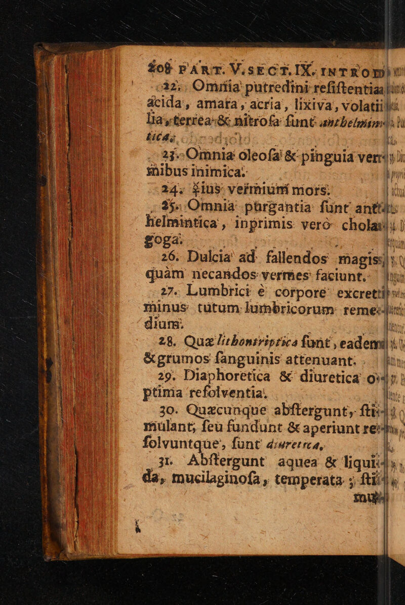 12.. Oriríia' putredtni refiftentiaaliti ácida', amata , acria, lixiva, volatiit lia, terréa-&amp; nitrofa funt axzDelgunesil Ets, 1 o2dic) E  23. Omnia oleofa &amp; pinguid ver sübusinimica. ^ ^. Ti 24. Élus vefrhium mors; ——. ji , 4$. Omnia pürgantia: fünt anttdu  helmintica , inprimis veró- cholasli EN $009 ^ 05. e ^q qt 26. Dulcia ad. fallendos magis: s.t quam necasdos: vermes faciunt, — b 77. Lumbrict € corpore excrettibs: munus tütum lumbricorum- remedii dium. e ic m ET 28. Quz litbontriprica fant , eadeni i) &amp;grumos fanguinis attenuant; . || 29. Diaphoretica &amp; diuretica 9*4 ptinia refolventia, ——— EN 3o. Quzcunque abftergunt, fti:) mulant; feu fundunt &amp; aperiunt re: folvuntque, fünt d:wrerrca, 3. Abftergunt aquea &amp; liqui: ; da, mucilaginofa , temperata: ; ftii] « i | k mu E 2 wn n ilu a A di m mE 2