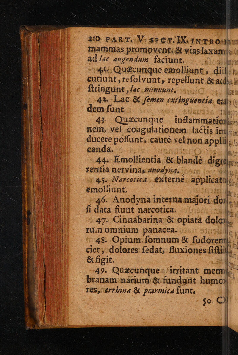 Inammas promovent; &amp; viaslaxam' ) ad lac augendum faciunt. E 4 :44«; Quzcunque emolliunt , dii a cutiuht , refolvunt, repellunt Sad: ftringunt, lac minuunt, | 41 Lac &amp;€ Jemen extinguentia. e ^ à dem funt. 43. Quxcunque infammatio- nem, vel coagulationem lactis imt ducere poffunt, caute vel non appli; canda. | 44. Emollientia. &amp;; blande dol: s réritia nervinas 2294,52. :  45. Narcorica ; é&amp;xterne applicati. &amp;molliunt, Ib. 46. Anodyna interna majori: dod]; | fi data fiunt narcotica; M 47. Cinnábarina &amp; opiatá dale ru; omnium panacea. 48. Opium.fomnum &amp; fudoreni), ciet; dolores fedat; fluxiones fiftiil/; ' &amp; figit. k ! 49. Quzcunque:-irritant mem, ' branam:nárium &amp; fundunt humo) I85,. errbina &amp; prarmica Tant, jo. C) |
