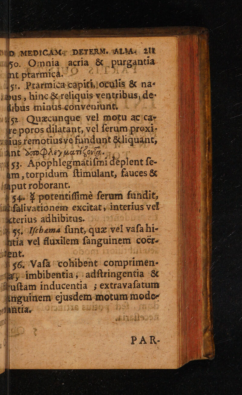p. MEDICAM; DETERM. AL'A, 2l i450. Omnia, acria &amp; . purgantia hrptaimká- 95^ /fs:. Prarmica capiti; oculis &amp; na* uu ; hinc &amp; reliquis ventribus, de- libus miaus-convenrunt /452-- Quxcunque vel motu ac'ca- ke poros dilatant, vel ferum proxi ifus remotiusye fundunt &amp;liquánt, iant »z»QAey Ma TQ er. 451. Apophlegmátifmi déplent fe- Bm, torpidum ftimulant, fauces &amp; ifi put roborant. | 54. 1$ potentiffimé ferum fündit, ülbfalivationem excitat , interius vel kterius adhibitus. | |l es. Ifébama funt, quz vel vafahi- d vel fluxilem fanguinem coete ient. | | 46, Vafa' cohibent comprimen- E. Jdary-imbibentia;:adftringentia &amp;t lluftam inducentia ; extravafatum I iguinem ejusdem-motum mode- — d (diatia, üo4 bs mo nu PAR-