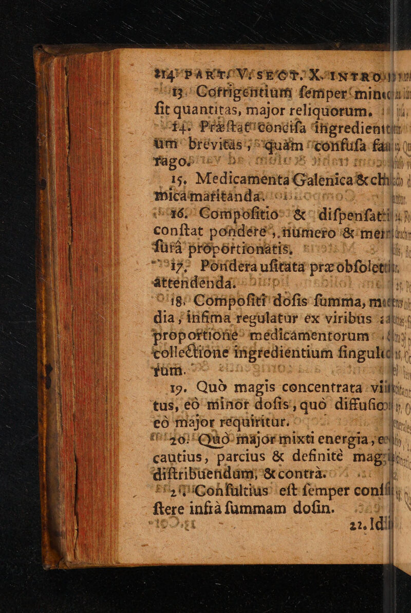 43. Cotrigétitium fémper'min« fit quantitas, major reliquorum. ji; 14. Preftatconcdifa sera iiM üm Drévitàs j^ qusin: *confufa iH fagos 56v D 15, M'edicafüónti Gilenica&amp;cli: bib micamaritánda: op d 36. Conipofitio-- &amp; difpenfat Hur bonis pondere, nümero &amp; meli fütà proportionatis, ' lii i 47. Pondera ufitata prz obfol etti áttendendá. ^r ed ^18; Comipofiti dofis foiniia, vale dia ; infima regulatur ex viribüs i proportiotie^ médicamentorum: .0i. collectione ingredientium fingulidi ;, yum. à I9. Quà magis concenttata : viilky... tus, eo niinór dofis que difufio o eo major réquiritur. | Ite 1126) Quuo- major mixt energia, 'eelis cautius, parcius &amp; definite mag'llr. diftribuendam; &amp;atconttà. ml n Gonfuldus' eft femper confil, ^ flere infra fümmam dofin. id | Ip ! 21. dil ! i : !