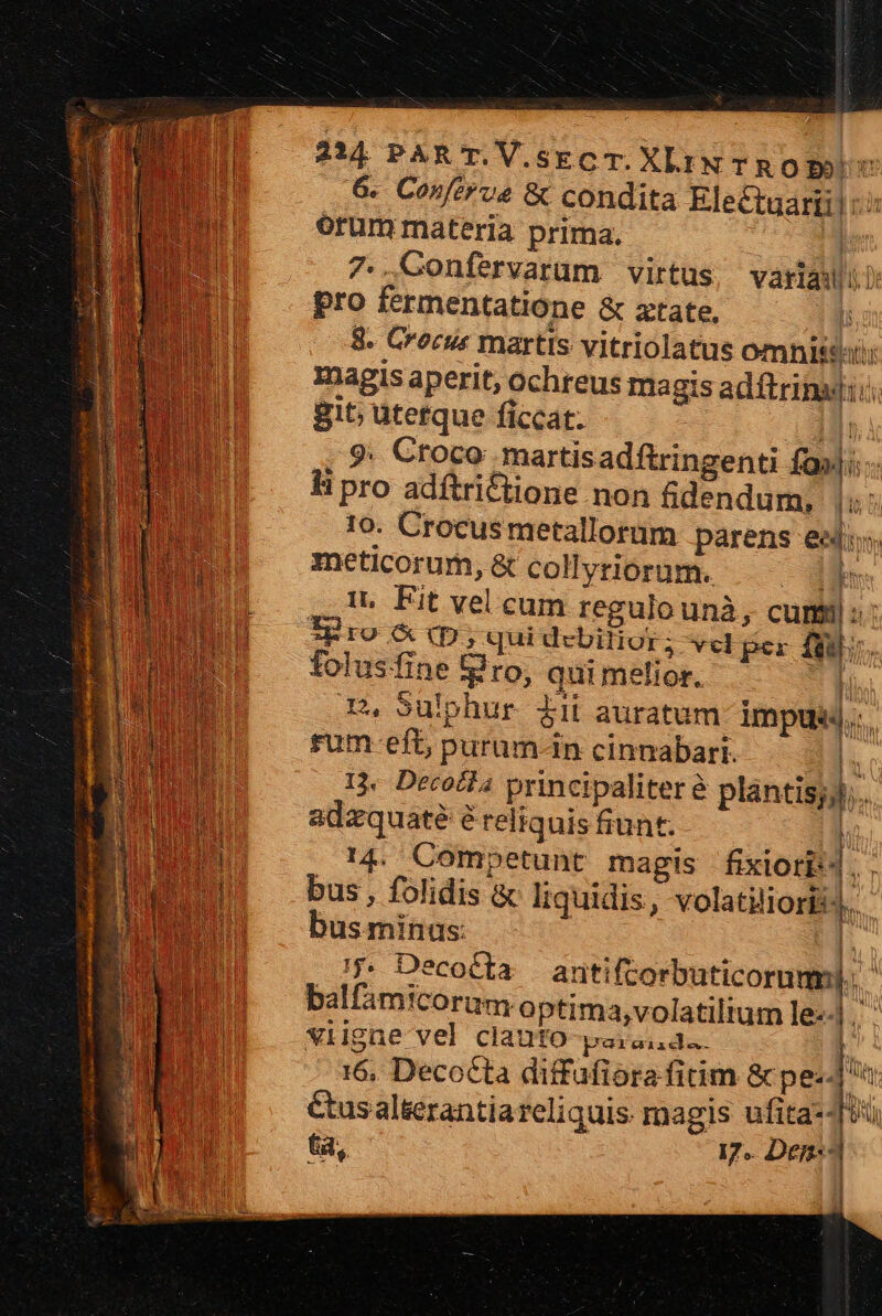 6. Conftrve &amp; condita Electuariil i: orum materia prima. | 7..GConfervaram virtus, variadii pro fermentatione &amp; ztate, r 8. Crocus martis vitriolatus omnit: magis aperit, ochreus magis adftrinatii: git; uterque ficcat. mI 9; Croco martisadftringenti fasi: hi pro adftri&amp;tione non fidendum, u 10. Crocusmetallorum parens eedu meticorum, &amp; collyriorum. Le it. Fit vel cum regulo unà, cum: ig ro &amp; (p; qui debitior; vel per fei folusfine Bro, quimelior. 1 m. Sulphur iii auratum impusj., rum-efb purum-n cinnabari. — - n 13. Derocfa principaliter &amp; plantisyll;. adzquaté é reliquis fiunt. l; 14. Competunt magis fixiori:4 * bus , folidis &amp; liquidis, volatiliorBis.. busmminas: |. /j. Decocta antiftorbuticoruml.. balfamicorum.optima,volatilium le] viigae vel clauto paranda. ia 16, Decocta diffafiora fitim &amp; ped &amp;usalterantia reliquis: magis ufita--U, 6a, I7. Den- E | | y j ü ? - ; I