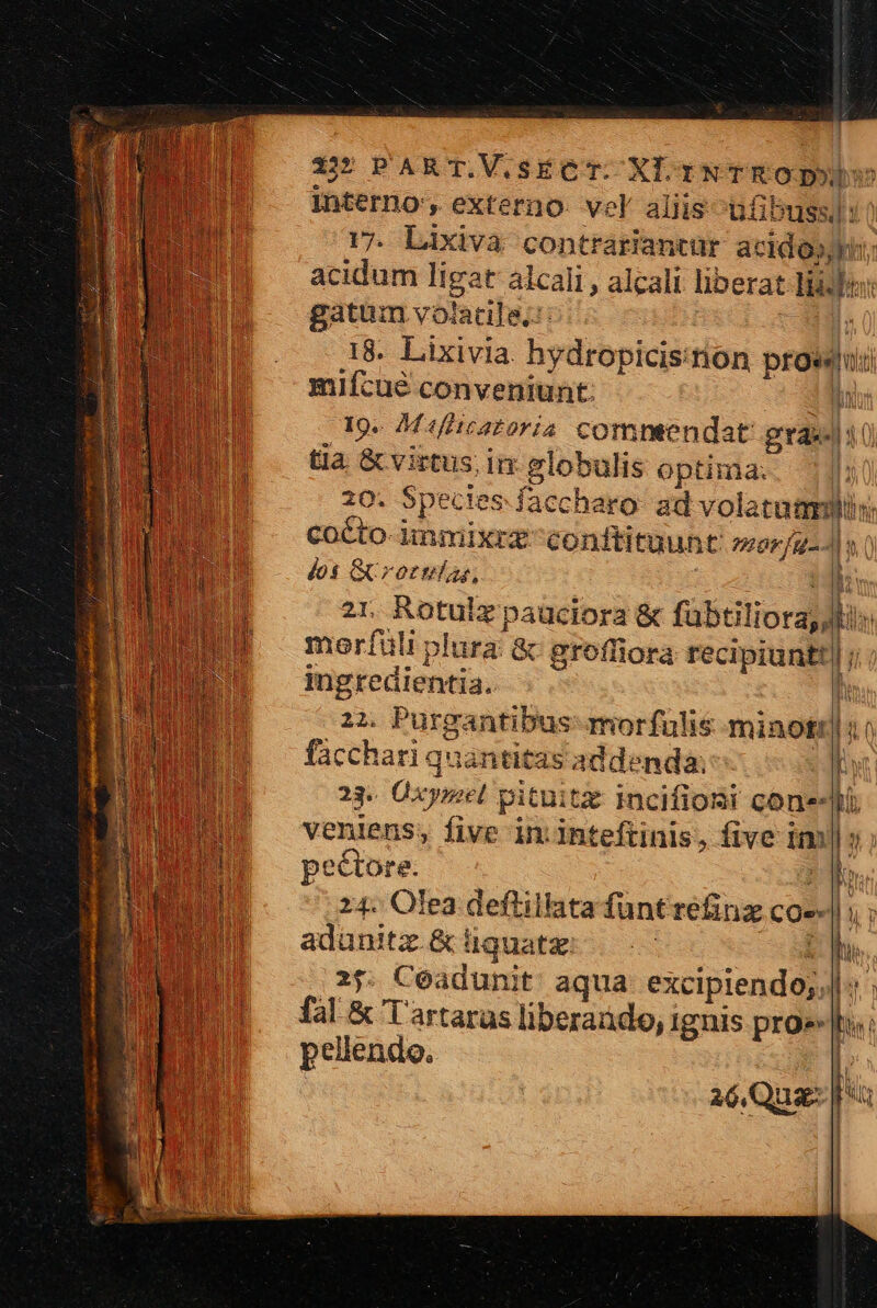 interno', externo. vel aliis üfibuss)1) 17. Lixiva contrariantur acidooyi; acidum ligat alcali , alcali liberat lise: gatum volatile: cg 18. Lixivia. hydropicis:on prowui mifcué conveniunt: ES, 19. M«fiicazoria commendat gras 4 0) tia &amp; virtus; in globulis optima. | 20. Spectes faccharo ad volatum: cocto-iimmixrzconftituunt 2777/22 PIU 45 GUrornias, | 2r Rotulz pauciora &amp; fabtiliora, Jk n Td morfüli plura &amp; groffiora recipiuntt| ; ingredientia.. | 22. Purgantibus morfulis minot! | facchari quantitas addenda: D 23« Üxyrzel pituitz incifioni cone-lü veniens, five in. inteftinis, five im»; | l | j ly Y pectore. :j 24. Olea deflillata fünt refinz cos-| adunitz.&amp; iiquatz 2 25. Ceadunit aqua excipiendo; : : fal &amp; Tartarus liberado, ignis pro» T pellendo. a aé Quam ]
