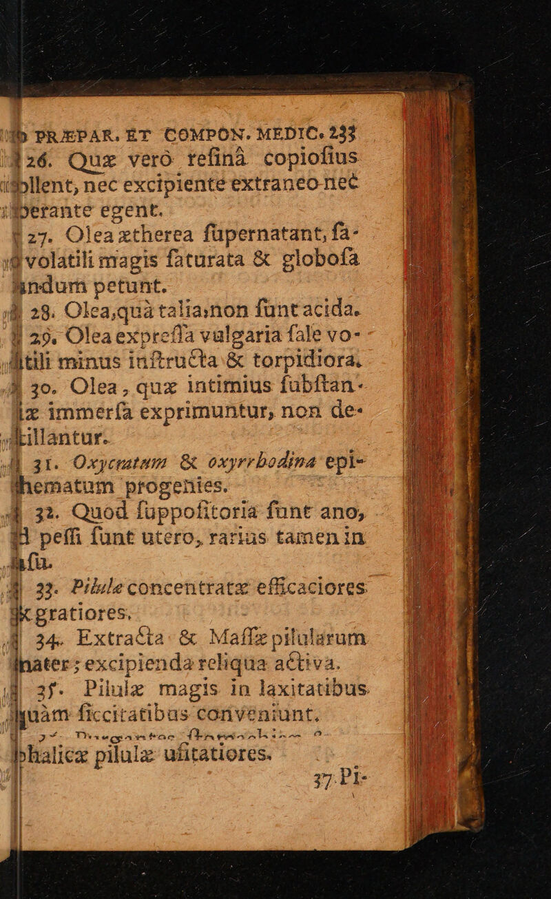 126. Quz vero refinà copiofius i$bllent; nec excipiente extraneoriec ifperante egent. $27. Olea ztherea füpernatant, fa- 8 volatili magis faturata &amp; globofa igndum petunt. B 28. Olea;quà taliainon funt acida. 1| 29. Oleaexprefia vulgaria fale vo- litili minus inftruCta &amp; torpidiora. À 3o. Olea, qux intimius fubftan- lz immería exprimuntur, non de- A—ulantur. 4E 3r. Oxycmutum &amp; oxyrrbodina epi- lhematum progentes. : 8 peffi funt utero, rarius tamen in li fu. 4 1 : jc gratiores. | 34. Extrac&amp;ta. &amp; Maffz pilularum hater; excipienda reliqua activa. Aquàm ficcitatibus conveniunt. F : « 3* T'*aecpaxitrac Tae iL o - E.. 4 . hhalicz pilulz: ufitatiores. | 77 Pl