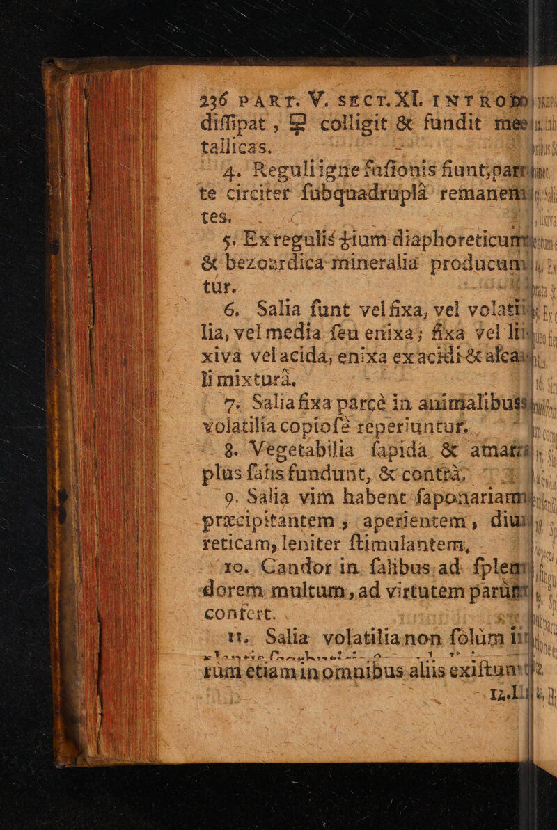 2316 PART. V. sgcT. X. IN T K OD difipat, t2 colligit &amp; fundit mesi: tallicas. T MPa Reguli igne fafionis funt, jpaltpu. te circiter fubquadruplà remanemy: tes. Ii 5. Ex regulis dium diaphoreticum TE &amp; bezoardica mineralia producamy, lun tur. is 6. Salia funt velfixa, vel volat b lia, vel media feu eriixa; fixa vel Itf, xiva velacida; enixa ex acidtéta alcai hs Ii mixtura. | 7. Saliafixa párcé in auicmalibuti. A volatilia copiofe teperiuntuft.  8. Vezetabili ia fapida &amp; amati. E plus falis fundunt, &amp; conta, ^1 li 9. Salia vim habent faponariarm. przcipitantem , apetentem , dium. reticam; leniter B nubiifen l. ro. Candor in. falibus.ad fplem| : ji dorem multum ,ad virtutem parüB, | confert. m n. Salia. volatilianon folüm í lin. - EP 2 yp Dem xe. o- rum etiaminormnibus aliis exiftunMdl L44ll Ian