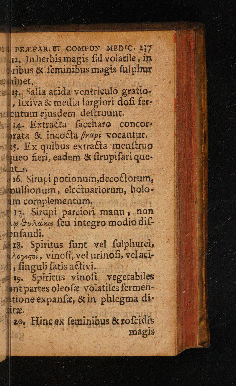18| BRIEPAR.ET .COMPON. MED!C. 2j7 '3iz, In herbis magis fal volatile , in . ribus &amp; feminibus magis fulphrur ininet, 181. Salia acida ventriculo gratio- 1, lixiva &amp; media largiori dofi fer- dentumejusdem deftruunt. 814. Extracta faccharo concor. Prata &amp; incocla /4pi vocantur. iJ. Ex quibus extracta menítruo iBueo fieri, eadem &amp; firuptfari que- WC s $16. Sirupi potionum;decoctorum, jllnulfionum , electuariorum, bolo. iim complementum, f 17. Sirupl parciori manu , non do 9oAzxce feu integro modio di£- jdabn fandi. i818. Spiritus funt. vel fulphuret; JAo54cvi , vinofi, vel urinofi, velaci- ull , finguli fatis activi. jr9. Spiritus vinofi vegetabies nu intpartes oleofz volatiles fermen- ID E Jtioneexpanfz,&amp;in phlegma di- (ME jx. diae. Hinc ex feminibus &amp; rofzidis | magis —-— | 1