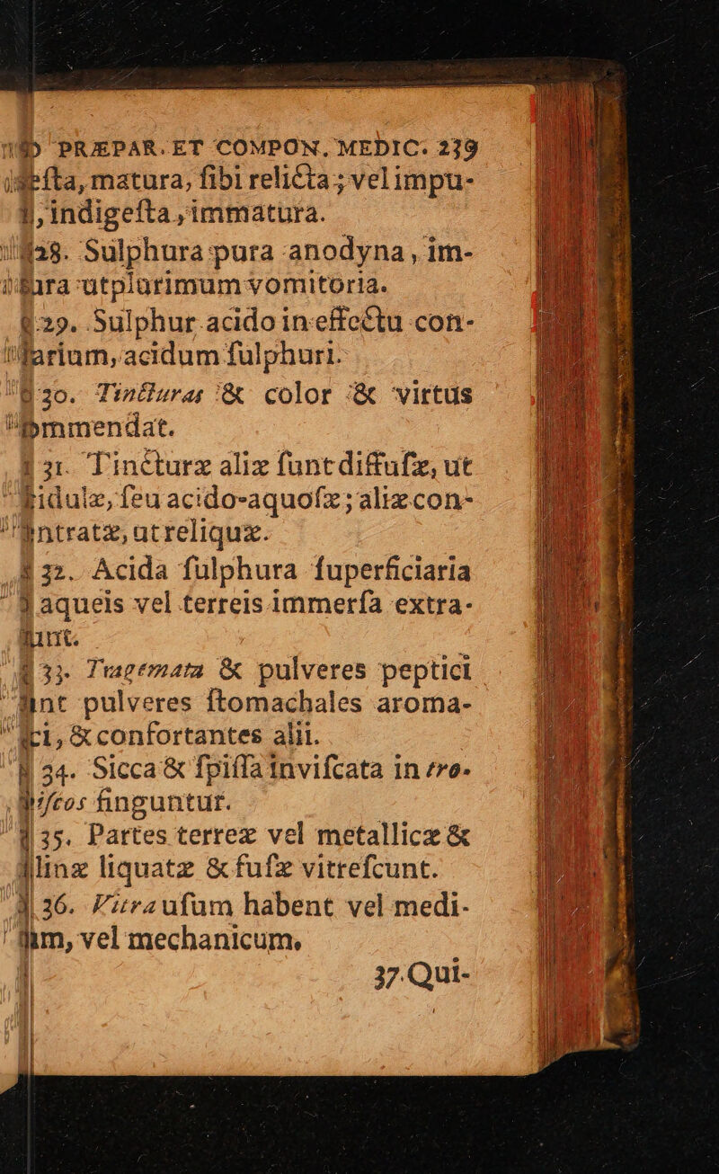 iefta, matura, fibi relicta; vel impu- indigefta, immatura. //fas. Sulphura pura anodyna , im- i'ira ütplarimum vomitoria. $29. Sulphur acido in-effettu con- Warium, acidum fulphuri. 820. TinGuras/&amp; color '&amp; virtus Bmmendat. Tinéturz aliz funtdiffufz, ut Kidulz, feu acido-aquofz; aliz con- -ntratz,atreliquz. $22. Acida fulphura fuperficiaria B aqueis vel terreis immerfà extra- funt. Q3» Tucemata &amp; pulveres peptici dnt pulveres Ítomachales aroma- Ri, &amp; confortantes alii. |34- Sicca &amp; fpiífa Invifcata 1n ro. j/cos finguntur. | 35. Partes terrez vel metallice &amp; Jlinz liquatz &amp;fufz vitrefcunt. 4 36. Firaufum habent vel medi- fm, vel mechanicum, L-— j;7.Qui- iE 1 !