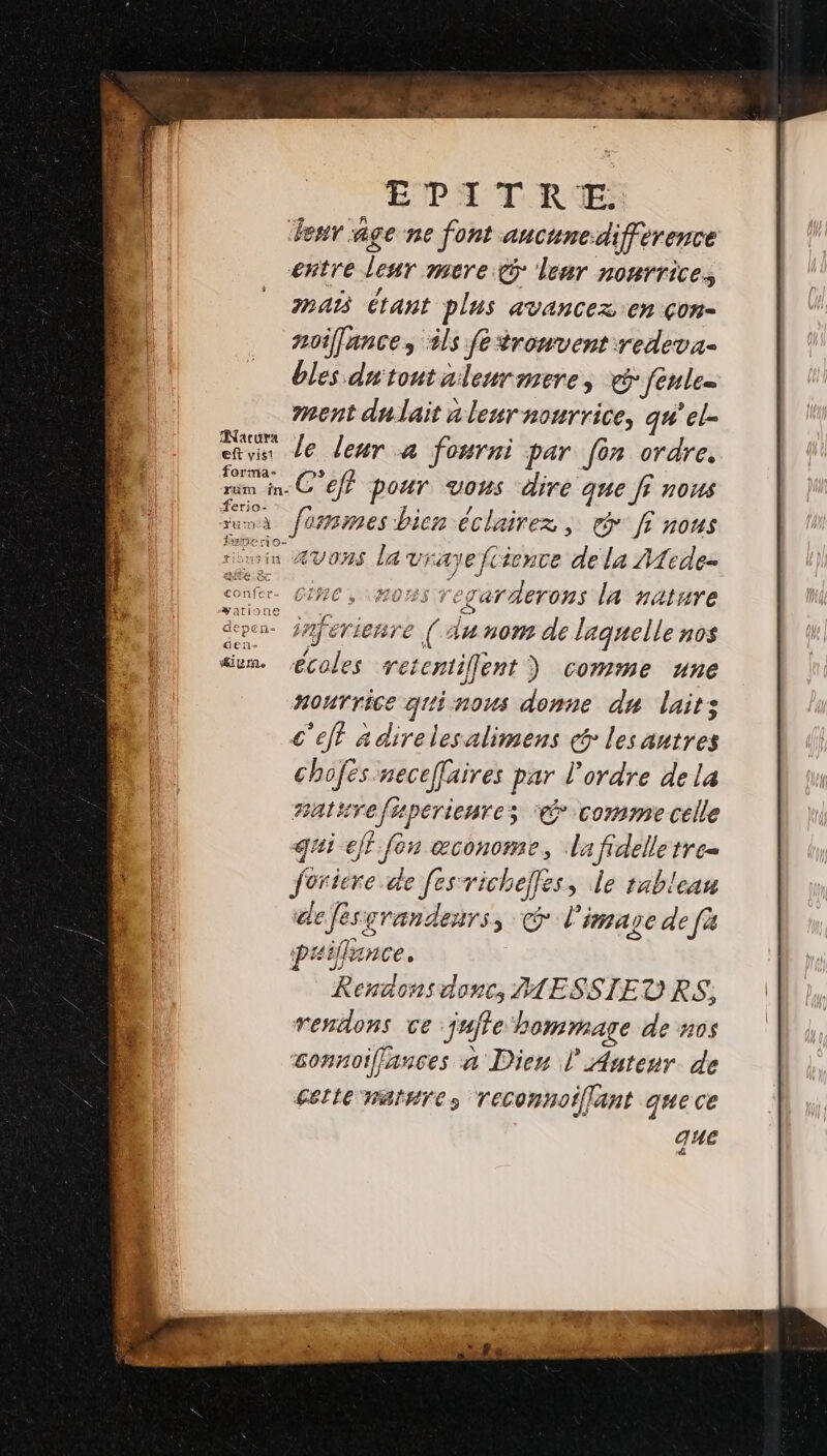 EPA TRE: Peur age ne font ancune.difference entre leur mere lenr nonrrices maAœ étant plus avancez en çon- noifance, ils fetronvent redeva- bles dutoutalenrmere, fenle= ment du lait à leur nourrice, qu'el- Feu Je leur a fosrni par [on ordre. forma- ram in. C €ff pour vons dire que ff nous ces fommes bien éclairez, de fi nous rin Æ4V0%S La vrayeftience de la A1ede- êx CIRE, «FO0RS regarderons la HAtuTe dpen- jnferienre ( du nom de laquelle nos diem. écoles retcniiflent) comme une nourrice quinous donne du laits c'eff adirelesalimens «&amp; les autres chofésneceffaires par l'ordre de la Batsrefuperienres € comme celle gui eff fon æconome, la fdelle tre= foriere de [es richelles, le tablean de Jesgrandenrs &gt; © l'image def Paifance. Rentons donc, HESSIEURS, rendons ce jujle hommage de nos sonnoiflances à Dien l' Auteur de cette ratsres Teconnoiflant que ce que