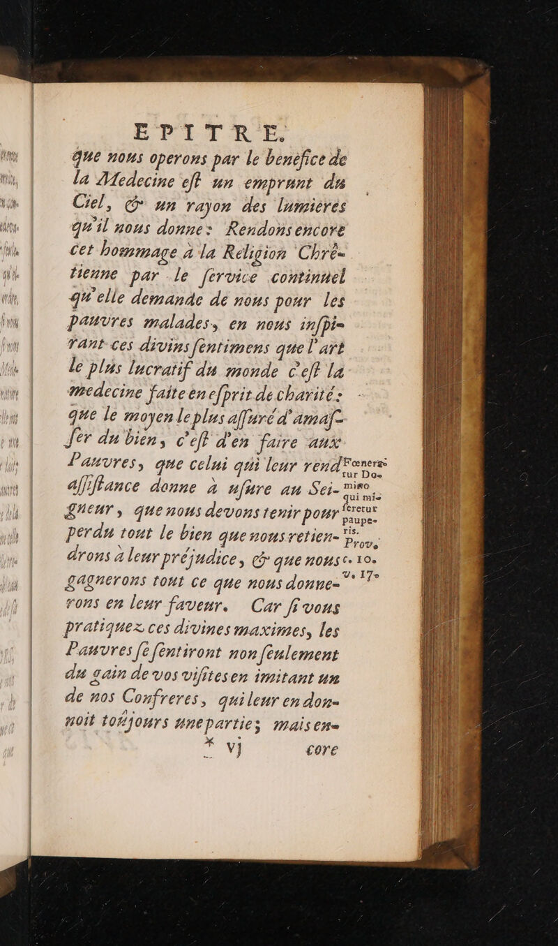 g%e nous operons par le benéfice de la Medecine ef nn emprunt de Ciel, @ un rajon des lumières qu'il nous donne: Rendonsencore cet hommage à la Religion Chré=. tienne par le fervice :continnel qu'elle demande dé nous pour les Pauvres malades, en nous infpi= Tant ces divins fentimens que l'art le plus lucratif du monde c ef? la medecine faiteen efprit de charité: que le moyen le plus affuré d'amafe Jer du bien, c’eff d'en faire aux Pauvres, que celui gui leur rend'ewrs Dos affiffance donne à nfure an Sei- rire. S'EUT, quenous devons tenir pour us peran tont le bien que nonsretien- Fa drons à leur préjudice, que nos €: 10° LAgNErONS tout ce que nous donne- * di rons en leur faveur. Car fi vous pratiquez ces divines maximes, les Pauvres [efentiront non fenlement du gain de vos vifitesen imitant un de nos Confreres, quileur en don HO TOHJOHTS Hneparties mais Che Ÿ v] core