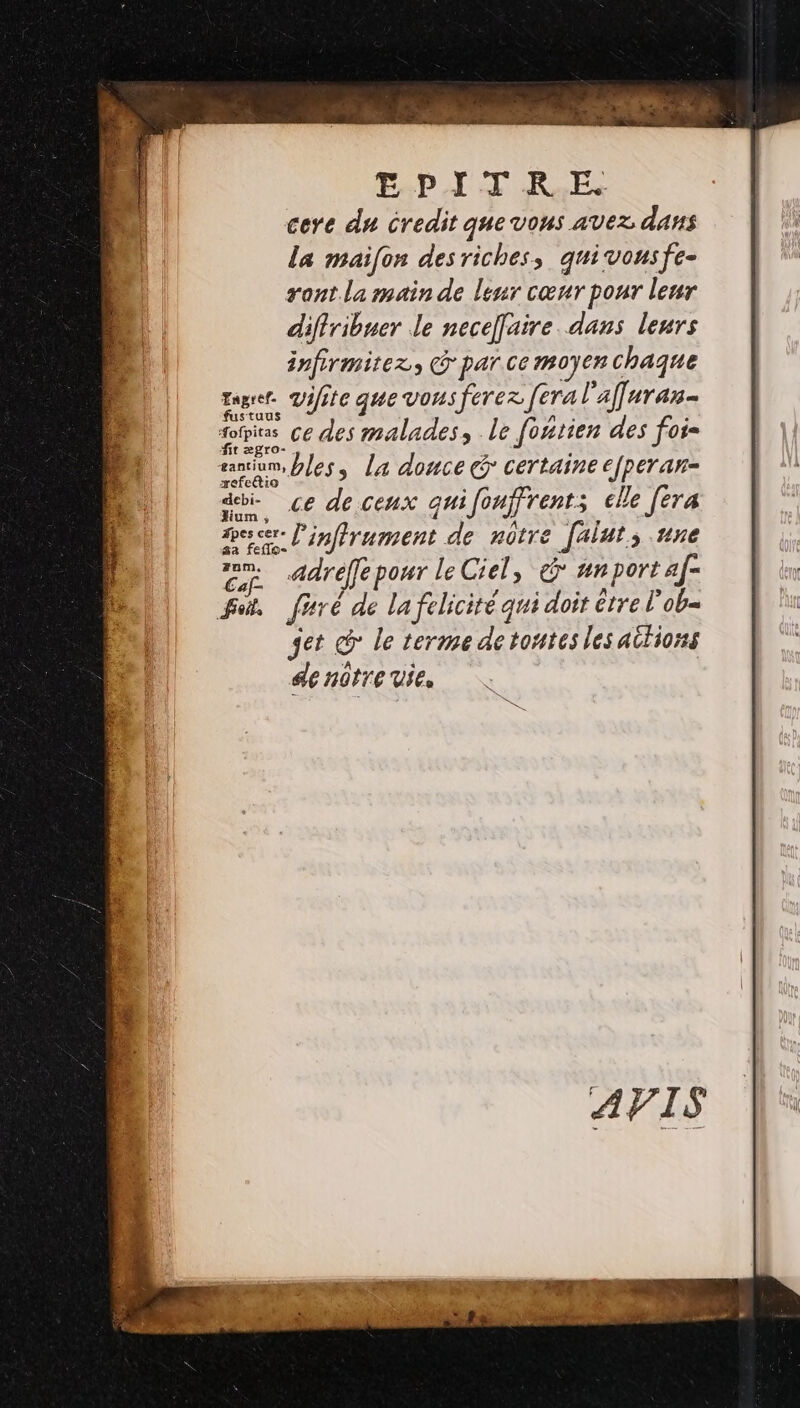 EPIT KE cere du credit que vons avez dans La maifon des riches, quivonsfe- gant. la main de leur cœur pour leur diflribuer le neceffaire dans leurs infirmitez, G par ce moyen chaque sue. vifite que vous ferez [era l'affuran- 4 ris ce des malades, le foérien des foi= sanum, bles, la donce Gr certaine efperan- _ &lt;£ de ceux quifonffrent; elle fera Peer. inffrument de nôtre faluts une adreffe pour le Ciel, &amp; #nport af- ot, firé de la félicité qui doit etre l’ob= jet co le terme detontes les aitiors denûtre vie,