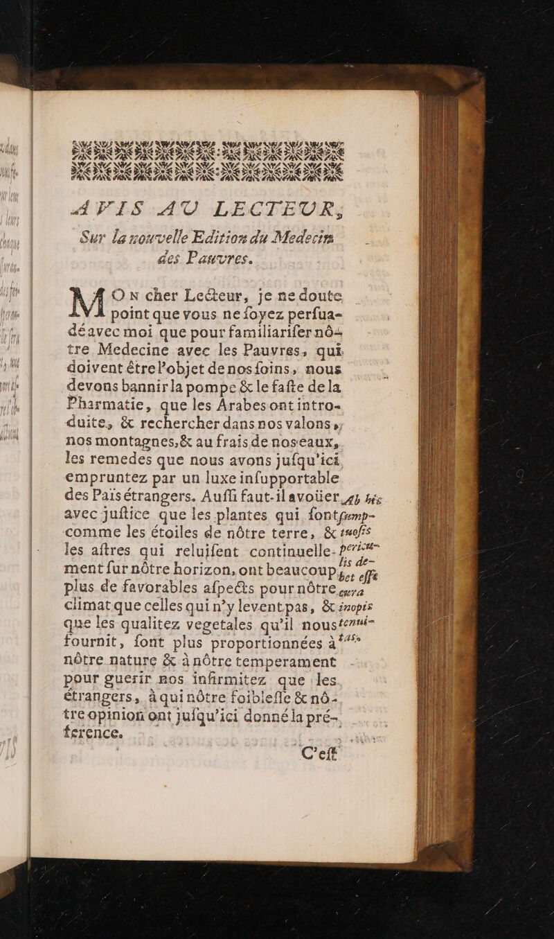 EAUTEX ps ess LAS AN 7 A CO Se HOOKS y, Y£ NY DE : #2 NV Ne NZ DL NE Ne DÉNCE SE SANTA NN 7ATZ SA PA D AVIS AU LECTEUR, Sur la nouvelle Editiors du Medertr des Pauvres. M Ox cher Lecteur, je ne doute point que vous ne foyez perfua- déavec moi que pour familiarifer nô&lt; tre Medecine avec les Pauvres, qui doivent êtrel’objet denosfoins, nous devons bannir la pompe &amp; le fafte de la Pharmatie, que les Arabes ont intro- duite, &amp; rechercher dansnos valons, nos montagnes,&amp; au frais denoseaux, es remedes que nous avons jufqu'ici, cmpruntez par un luxe infupportable fournit, font plus proportionnées à nôtre nature &amp; à nôtre temperament pour guerir ros infirmitez que |les étrangers, à qui nôtre foiblefle &amp; nô- tre opinion ont jufqu’ici donné la pré- ference.