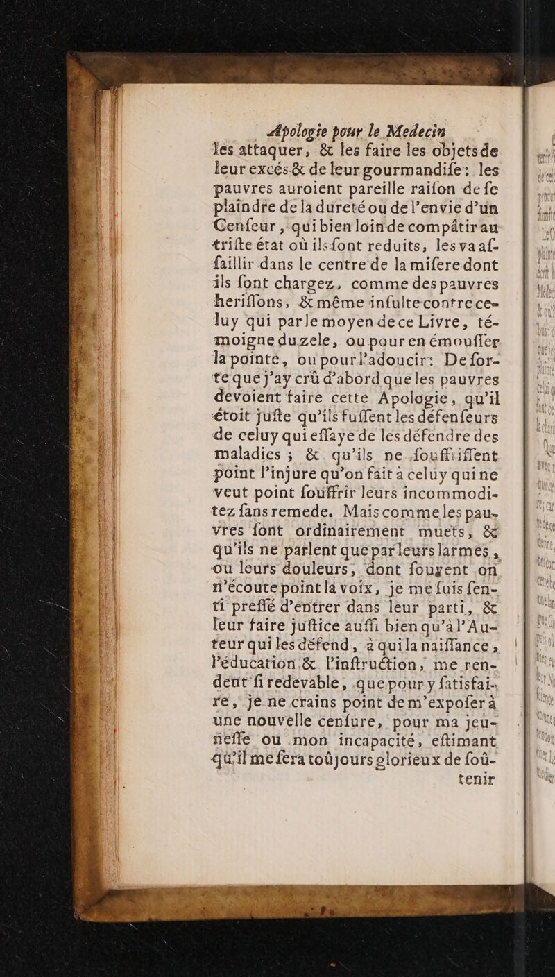 Jes attaquer, &amp; les faire les objetsde leur excés&amp; de leurgourmandife: les pauvres auroient pareille raifon de fe p'aindre de la dureté ou del’envie d’un Cenfeur , quibien loindecompâtirau trilte état où ilsfont reduits, lesvaaf- faillir dans le centre de la mifere dont ils font chargez, comme des pauvres heriflons, &amp; même infultecontrece- luy qui parle moyendece Livre, té- moigne duzele, ou pour en émouffer la pointe, ou pourladoucir: De for- te que J’ay crû d’abord queles pauvres devoient faire cette Apologie, qu’il étoit jufte qu’ils fuffent les défenfeurs de celuy quieflaye de les défendre des maladies ; &amp;.qu'ils ne fouffifient point l’injure qu’on fait a celuy quine veut point fouffrir leurs incommodi- tez fansremede. Maiscommeles pau. vres font ordinairement muets, &amp; qu'ils ne parlent queparleurslarmes, ou leurs douleurs, dont fouyent .on f'écoutepoint la voix, je me fuis fen- ti preffé d’éntrer dans leur parti, &amp; leur faire juftice auffi bien qu’à l’Au- teur qui les défend, 2 quilanaiflance, Péducation &amp; l’inftruction, me ren- dent‘firedevable, .quepour y fatisfai. re, je ne crains point de m’expoferà une nouvelle cenfure, pour ma jeu- ñefle ou mon incapacité, eftimant qü’ilme fera toüjourselorieux de foù- tenir