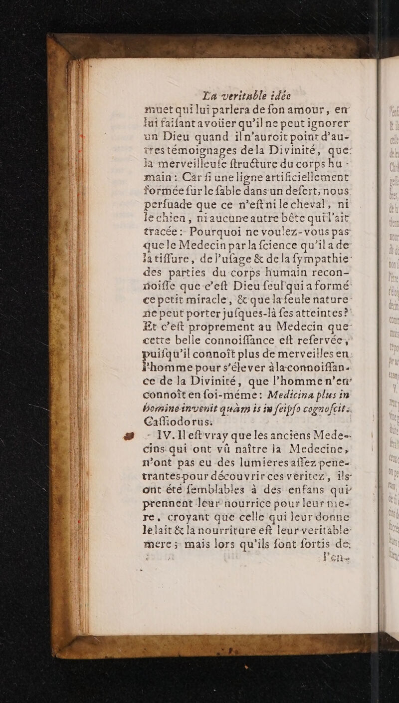 et qui lui parlera de fon amour, en fui faifantavoüer qu’ilne peut ignorer un Dieu quand iln’auroit point d’au- trestémoignages dela Divinité, que: ja merveilleufe FR du corps hu main : Car f une ligne artificiellement formée fur le fable dans'un defert, nous perfuade que ce n’eftnilecheval, ni Jechiea, niaucuneautre bête quil'ait tracée : Pourquoi ne voulez-vous pas: que le Medecin parlafcience qu’il a de- iatiflure, de} ufage &amp; de la fympathie des parties du corps humain recon- noifle que c’eft Dieu feulquia formé cepetit miracle, &amp;quelafeule nature: ne peut porter jufques-la fes atteintes? Et c’eft proprement au Medecin que- cette belle connoiffance eft refervée, puifqu’il connoît plus de merveilles en. l'homme pour s'élever àlaconnoiffan- ce de la Divinité, que l’hommen’en: connoît en foi-méme: D COUR in bomineinventit quan is in feipfo cogno/ fois Cafliodorus: IV. Left vray que les anciens Mede. cins. qui ont vû naître la Medecine, n’ont pas eu des lumieres affez pene- trantespour découvrircesveritez, îls- ont éte femblables à des enfans qui prennent léur nourrice peur leur me- re, croyant que celle qui leur donne le lait &amp; la nourriture eft leur veritable mere; mais lors qu'ils font fortis de. EIRE l'en