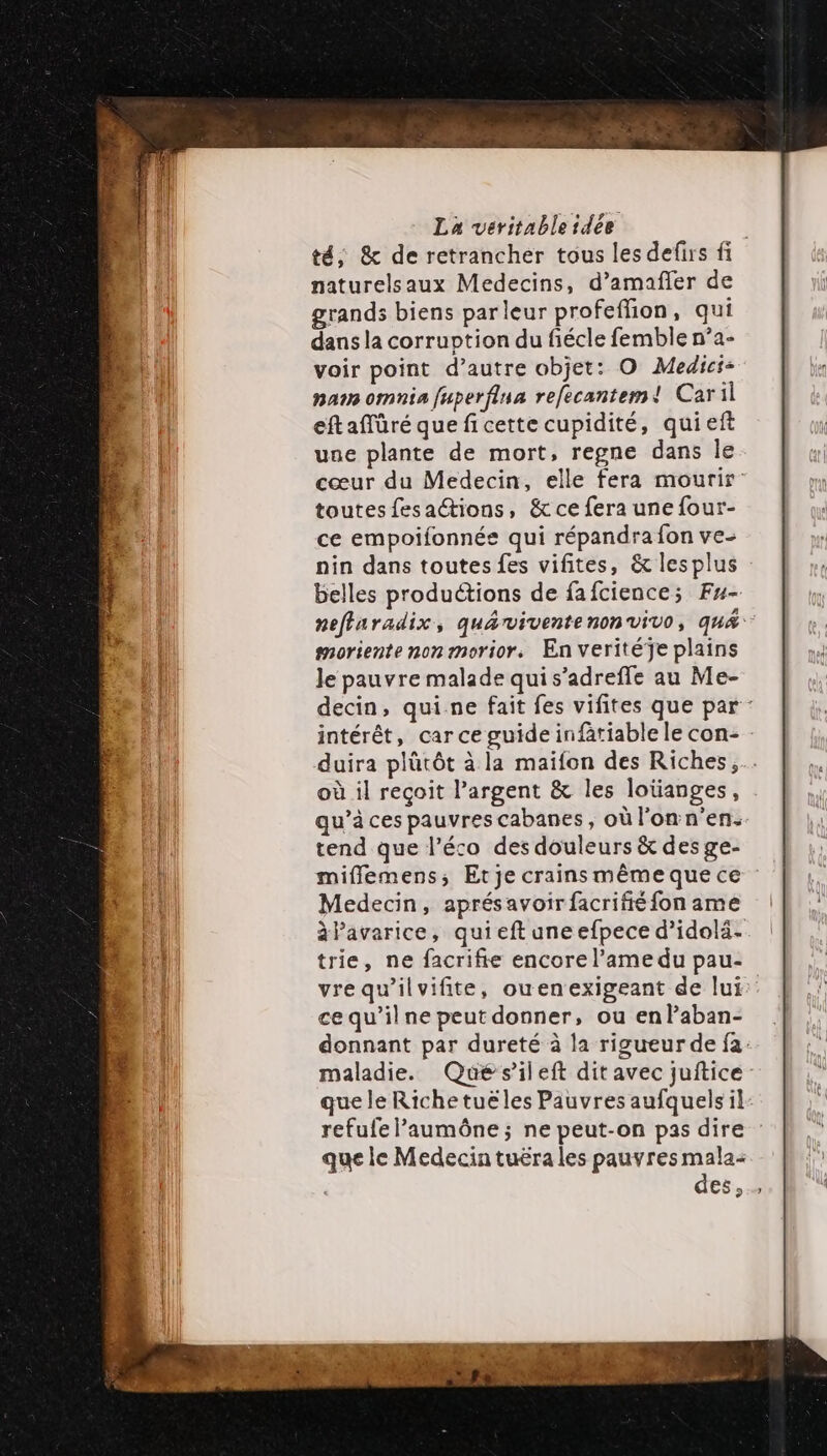 té, &amp; de retrancher tous les defirs fi naturelsaux Medecins, d’amañler de grands biens parleur profeffion, qui dans la corruption du fiécle femble n’a- voir point d’autre objet: O Medici- nain omnia fuperflua refecantem! Caril eftaffüré que fi cette cupidité, qui ef une plante de mort, regne dans le cœur du Medecin, elle fera mourir toutes fesactions, &amp; ce fera une four- ce empoifonnée qui répandra fon ve- nin dans toutes fes vifites, &amp; lesplus belles produétions de fafcience; Fu- neffaradix, quarvivente nonvivo, qu&amp; noriente non morior, En veritéÿe plains Je pauvre malade qui s’adreffe au Me- decin, qui.ne fait fes vifites que par : intérêt, car ce guide infätiable le con- - duira plütôt à la maifon des Riches, où il reçoit l’argent &amp; les loïianges, qu’à ces pauvres cabanes, où l'on n’en. tend que l’éco des douleurs &amp; des ge- mifflemens, Etje crains même que ce Medecin, aprésavoir facrifié fon ame àPavarice, quieft une efpece d’idolä- trie, ne facrifie encore l’ame du pau- vrequ’ilvifite, ouenexigeant de lui ce qu’il ne peut donner, ou enPaban- donnant par dureté à la rigueur de fa: maladie. Qué s'ileft dit avec juftice que le Richetuëles Pauvres aufquels il refufe l’aumôêône ; ne peut-on pas dire que le Medecin tuëra les pauvres mala: des,