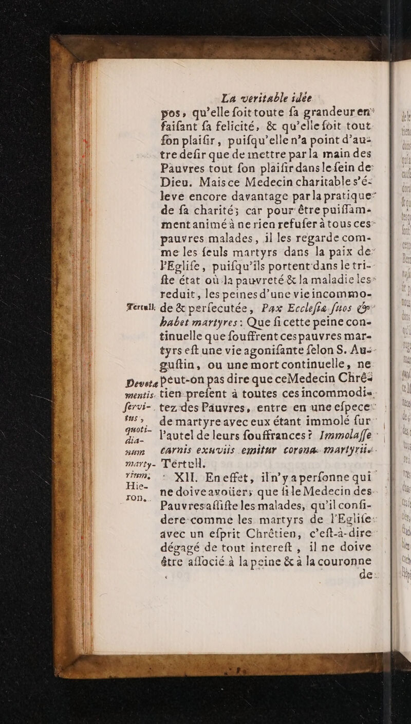 pos, qu’elle foittoute fa grandeuren* faifant fa felicité, &amp; qu’elle foit tout fon plaifir, puifqu’elle n’a point d’au- tre defir que deinettre par la main des Pauvres tout fon plaifir danslefein de: Dieu. Maisce Medecin charitable s’é- leve encore davantage parla pratique” de fa charité; car pour être puifflam- mentanimé à ne rien refufer à tous ces- pauvres malades, 1l les regarde com- me les feuls martyrs dans la paix de’ FEglife, puifqu’ils portent dans le tri- fte état où la pauvreté &amp; la maladie les: reduit, les peines d’une vieincommo- Terll de &amp; perfecutée, Pax Ecclefia fnos &amp;' babet martyres : Que fi cette peine con- tinuelle que fouffrent ces pauvres mar- tyrs eft une vie agonifante felon S. Au- guftin, ou une mort continuelle, ne Dever Peut-on pas dire que ceMedecin Chré« mentis. tien-prefent à toutes ces incommodis. fervi-. tez des Pâuvres, entre en une efpece” “&gt;. de martyreavec eux étant immolé fur %. l'autel deleurs fouffrances? Jrmmolaffe: num CArnis exuviis emilur COronA: Ari Yi : marty- Térte. ms : XII Eneffet, iln’yaperfonne qui son, né doiveavoüer; que file Medecin des _ Pauvresaflifte les malades, qu'il confi- dere comme les martyrs de l'Eglife: avec un efprit Chrétien, c’eft-a-dire dégagé de tout intereft , il ne doive être aflacié à la peine &amp; à la couronne de: