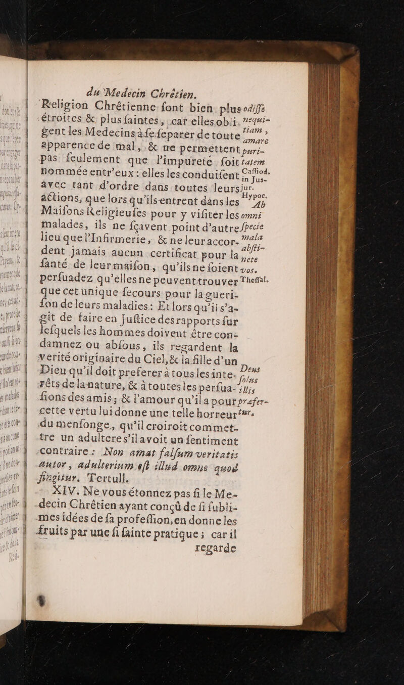 Religion Chrétienne. font bien plus oziffe étroites &amp; plus faintes, car elles obli. 7*4#i- ent les Medecinsàfefeparer de toute”? gent ecins à pa t É. apparence de mal, .&amp; ne permettent pers pas feulement que limpureté foit tatems nommée entr’eux : elles les conduif{ent rar avec tant d'ordre dans toutes leursiur- mn attions, que lorsqu'ils-entrent dansles 1, Maïfons Keligieufes pour y vifiter les omxi malades, ils ne fcçavent point d’autreJpecie lieu quelInfirmerie, &amp; neleuraccor- D. dent jamais aucun certificat pour la, fanté de leur maifon, qu'ilsne foient vos. perfuadez qu’ellesne peuventtrouver Theft. que cetunique fecours pour la gueri- fon de leurs maladies: Etlors qu’ils’a- git de faire en Juflice desrapports fur lefquels les hommes doivent être con: damnez ou abfous, ils regardent la verité originaire du Ciel, &amp; la fille d'un Dieu qu'il doit preferer à touslesinte. É rêts de lanature, &amp; àtoutesles perfua-5y fions des amis; &amp; l'amour qu’ila pour prefer- cette vertu lui donne une telle horreur’# du menfonge, qu'il croiroit commet. tre un adulteres’ilavoit un fentiment contraire: Non amat falfum veritatis Autor, adulterinm eft ilud omne quod fegitur, Tertull, XIV. Ne vousétonnez pas fi le Me- decin Chrêtien ayant conçû de fi fubli- mes idées de fa profeffion,en donneles ruits par une fi fainte pratique; caril regarde