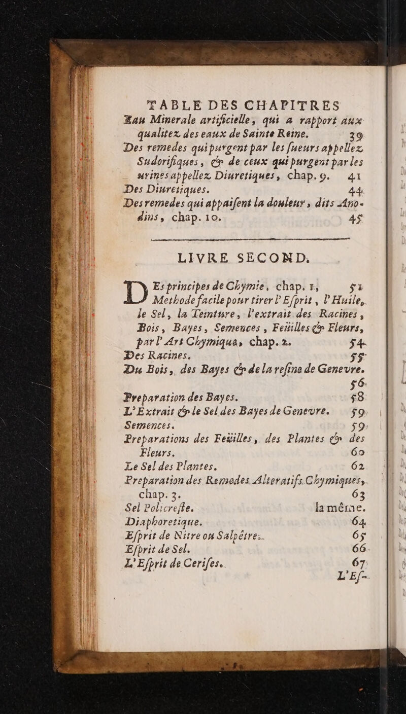 Æan Minerale artificielle, qui à rapport aux qualitez des eaux de Sainte Reine. ) Des remedes quipurgent par les [ueurs appelez Sudorifiques, x de ceux qui purgent par les urines appellez Diuretiques, chap.g. 41 Des Dinresiques. 4 Desremedes qui appaifent la douleur, dits Ano- dins, chap. 10. 4$ LIVRE SECOND, Es principes de Chym'e, chap. tr, si Methode facile pour tirer lEfprit, l’Huile, le Sel, la Teimtnre, l'extrait des Racines, Bois, Bayes, £emences, Fetilles œ Fleurs, par l'Ars Chymique, chap. 2. Des Racines. 55 Du Bois, des Bayes dr de la refine de Genevre. 56 Preparation des Bayes. 53 L'Extrair @ le Sel des BayesdeGenevre. ÿ9 Semences. Preparations des Feüilles, des Plantes & des Fleurs. 60 Le Sel des Plantes. 62 Preparation des Remedes Alteratifs Chymiques, Chap. 3. 63 Sel Policrejte. la même. Diaphoretique. Efhrit de Nitre on Salpètre: Efprit de Sel. L'Efhrit de Ceri[es..