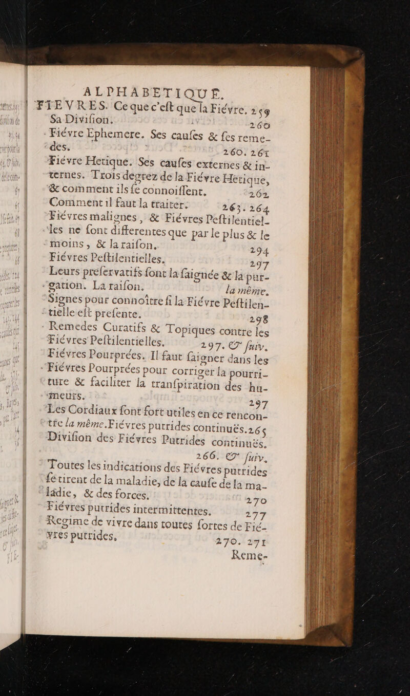| FTEVRES. Cequec’eft que la Fiévre, Sa Divifion. Fiévre Ephemere. Ses caufes &amp;fesre des. 260, 261 Fiévre Herique. Ses caufes externes &amp; in- ternes. Trois devrez de la Fiéyre Heétique, &amp; comment ils fe connoiflent. 262, Comment 1l faut la traiter. 263.264 Fiévres malignes, &amp; Fiévres Peftilentiel.. ‘les ne font differentes que par le plus &amp; le 253 260 me- _ Le moins, &amp; laraifon. 294 Fiévres Peftilentielles. 297 Leurs prelervatifs font la faignée &amp; la pur- “sation. La raifon. la même. a, A n 02 : Signes pour connoître fi la Fiévre Peftilen.. :tiélle eft prefente. 298 Remedes Curatifs &amp; Topiques contre les Fiévres Peftilentielles. 197. CT fuiv. Fiévres Pourprées. Il faut faioner dans les “Fiévres Pourprées pour corr iger {a pourri- ture &amp; faciliter la tranfpiration des hu- ii ‘MeEUTS. 297 Les Cordiaux font fortutiles en ce rencon- tie / a mème.Fiévres putride Divifion des S CONTINUËS.26$ Fiévres Putrides CONTINUES, 266. eT Juiv. Fiévres putrides de la caufe dé la ma 270 277 Toutes les indications des fétirent de la maladie, lädie, &amp; des forces. Fiévres putrides intermittentes. Regime de vivre dans toutes f{ ortes de Fié- vres putrides, 270.12 ko] / Reme-