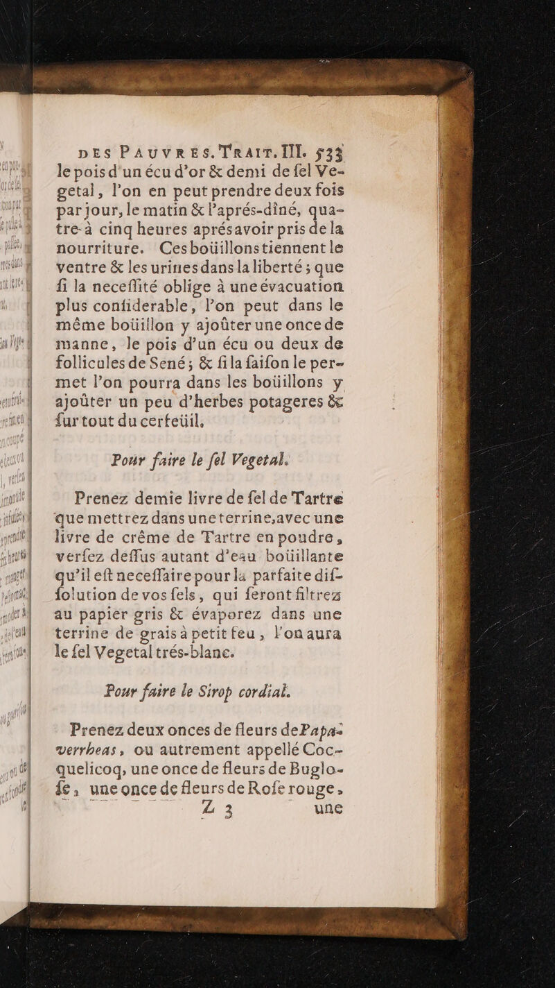 le pois d'un écu d’or &amp; demi de fel Ve- getal, l’on en peut prendre deux fois par jour, le matin &amp; laprés-diné, qua- tre à cinq heures aprésavoir pris dela nourriture. Cesboüillonstiennent le ventre &amp; les urines dansla liberté ; que fi la neceffité oblige à uneévacuation plus confiderable, l’on peut dans le même boüillon y ajoûter une once de manne, le pois d’un écu ou deux de follicules de Sené; &amp; fila faifon le per- met l’on pourra dans les boüillons y ajoûter un peu d’herbes potageres &amp; fur tout du cerfeüil, Pour faire le fel Vegetal. Prenez demie livre de fel de Tartre que mettrez dans uneterrine,avec une livre de crême de Tartre en poudre, verfez deflus autant d’eau boüillante qu’ileft neceflaire pour la parfaite dif- folution de vos fels, qui feront filtrez au papier gris &amp; évaporez dans une terrine de graisapetitfeu, l'onaura le fel Vegetal trés-blanc. Pour faire le Sirop cordial. Prenez deux onces de fleurs dePaps= verrheas, Où autrement appellé Coc- quelicoq, une once de fleurs de Buglo- £, une once de fleurs de Rofe rouge, APRES Z 3 LORS